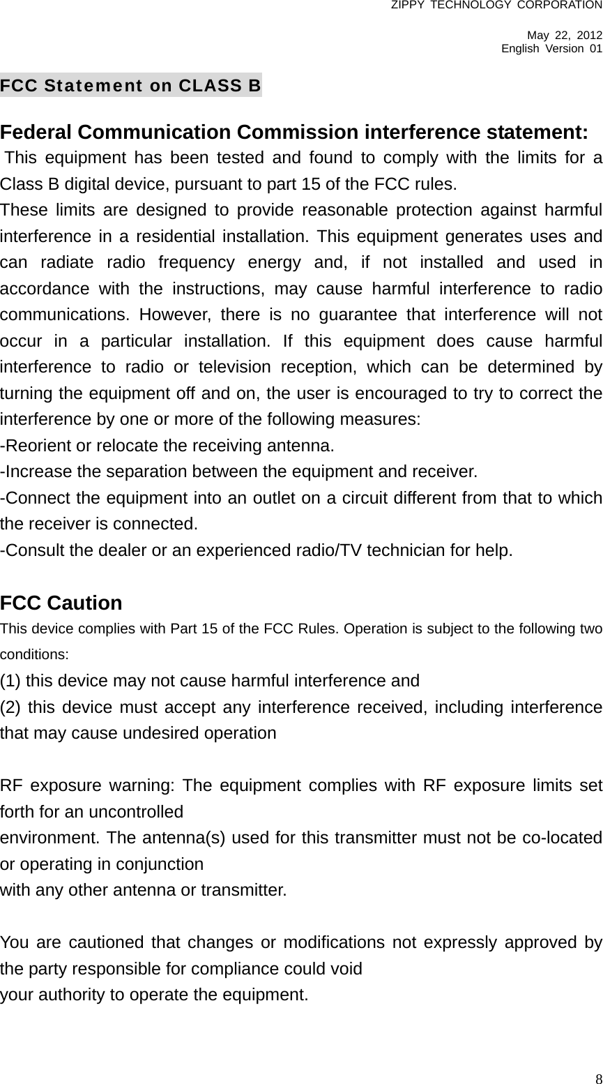 ZIPPY TECHNOLOGY CORPORATION  May 22, 2012 English Version 01   8FCC Statement on CLASS B Federal Communication Commission interference statement:    This equipment has been tested and found to comply with the limits for a Class B digital device, pursuant to part 15 of the FCC rules.   These limits are designed to provide reasonable protection against harmful interference in a residential installation. This equipment generates uses and can radiate radio frequency energy and, if not installed and used in accordance with the instructions, may cause harmful interference to radio communications. However, there is no guarantee that interference will not occur in a particular installation. If this equipment does cause harmful interference to radio or television reception, which can be determined by turning the equipment off and on, the user is encouraged to try to correct the interference by one or more of the following measures:   -Reorient or relocate the receiving antenna.   -Increase the separation between the equipment and receiver.   -Connect the equipment into an outlet on a circuit different from that to which the receiver is connected.   -Consult the dealer or an experienced radio/TV technician for help.    FCC Caution   This device complies with Part 15 of the FCC Rules. Operation is subject to the following two conditions:   (1) this device may not cause harmful interference and   (2) this device must accept any interference received, including interference that may cause undesired operation    RF exposure warning: The equipment complies with RF exposure limits set forth for an uncontrolled   environment. The antenna(s) used for this transmitter must not be co-located or operating in conjunction   with any other antenna or transmitter.    You are cautioned that changes or modifications not expressly approved by the party responsible for compliance could void   your authority to operate the equipment.    