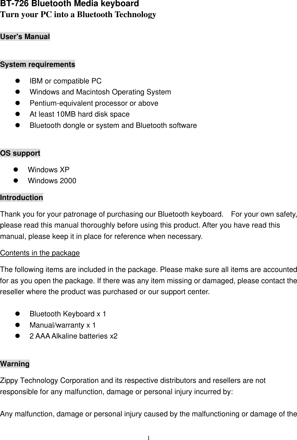  1BT-726 Bluetooth Media keyboard Turn your PC into a Bluetooth Technology  User&apos;s Manual  System requirements l IBM or compatible PC l Windows and Macintosh Operating System l Pentium-equivalent processor or above l At least 10MB hard disk space l Bluetooth dongle or system and Bluetooth software  OS support l Windows XP l Windows 2000 Introduction Thank you for your patronage of purchasing our Bluetooth keyboard.  For your own safety, please read this manual thoroughly before using this product. After you have read this manual, please keep it in place for reference when necessary. Contents in the package The following items are included in the package. Please make sure all items are accounted for as you open the package. If there was any item missing or damaged, please contact the reseller where the product was purchased or our support center.  l Bluetooth Keyboard x 1 l Manual/warranty x 1   l 2 AAA Alkaline batteries x2  Warning Zippy Technology Corporation and its respective distributors and resellers are not responsible for any malfunction, damage or personal injury incurred by:  Any malfunction, damage or personal injury caused by the malfunctioning or damage of the 