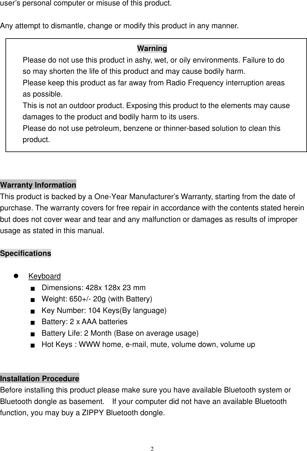  2user’s personal computer or misuse of this product.  Any attempt to dismantle, change or modify this product in any manner.  Warning Please do not use this product in ashy, wet, or oily environments. Failure to do so may shorten the life of this product and may cause bodily harm. Please keep this product as far away from Radio Frequency interruption areas as possible. This is not an outdoor product. Exposing this product to the elements may cause damages to the product and bodily harm to its users. Please do not use petroleum, benzene or thinner-based solution to clean this product.    Warranty Information This product is backed by a One-Year Manufacturer’s Warranty, starting from the date of purchase. The warranty covers for free repair in accordance with the contents stated herein but does not cover wear and tear and any malfunction or damages as results of improper usage as stated in this manual.  Specifications  l Keyboard ■ Dimensions: 428x 128x 23 mm ■ Weight: 650+/- 20g (with Battery)   ■ Key Number: 104 Keys(By language) ■ Battery: 2 x AAA batteries ■ Battery Life: 2 Month (Base on average usage) ■ Hot Keys : WWW home, e-mail, mute, volume down, volume up   Installation Procedure Before installing this product please make sure you have available Bluetooth system or Bluetooth dongle as basement.  If your computer did not have an available Bluetooth function, you may buy a ZIPPY Bluetooth dongle. 