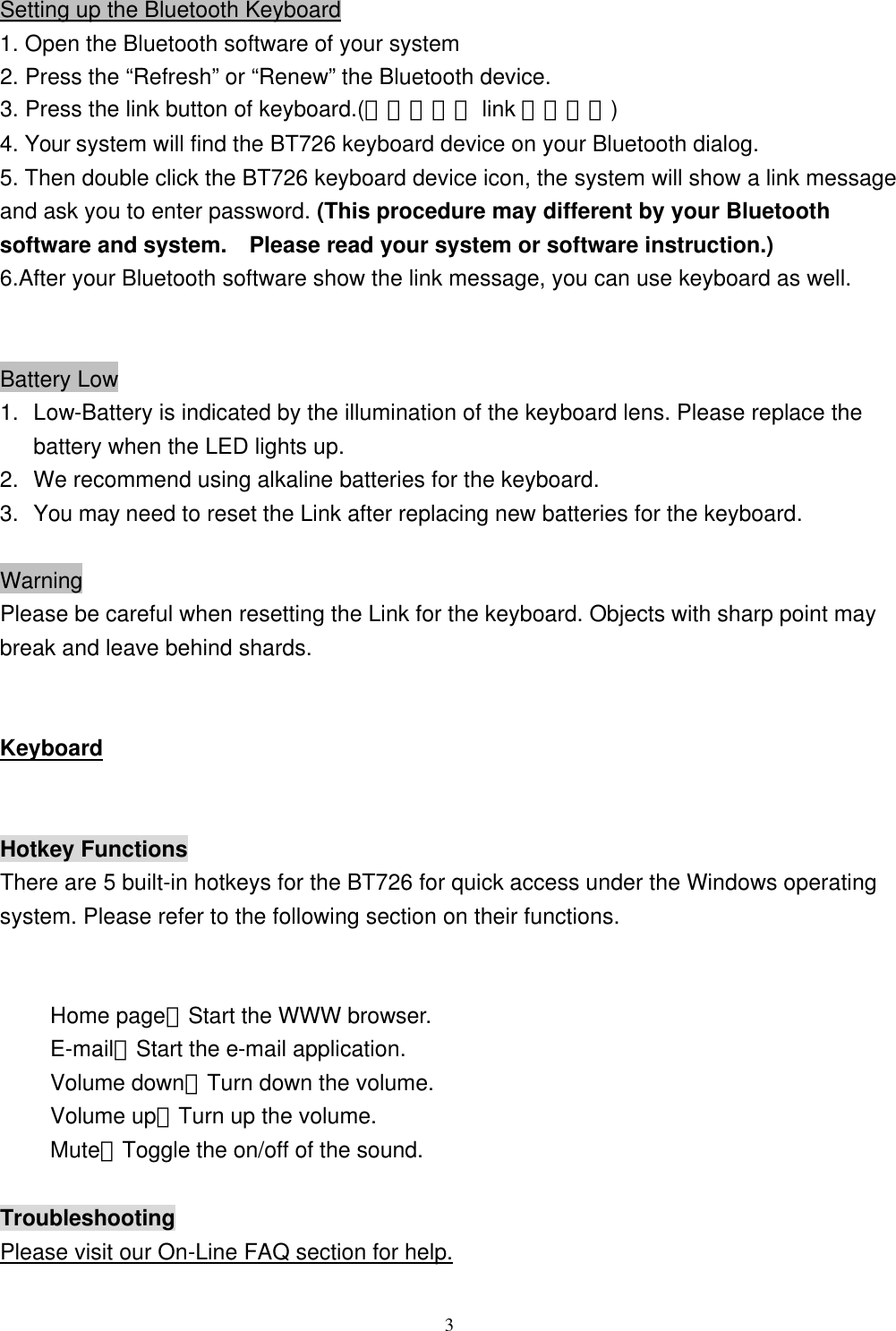  3Setting up the Bluetooth Keyboard 1. Open the Bluetooth software of your system 2. Press the “Refresh” or “Renew” the Bluetooth device. 3. Press the link button of keyboard.(請放入鍵盤 link 鍵示意圖) 4. Your system will find the BT726 keyboard device on your Bluetooth dialog. 5. Then double click the BT726 keyboard device icon, the system will show a link message and ask you to enter password. (This procedure may different by your Bluetooth software and system.  Please read your system or software instruction.) 6.After your Bluetooth software show the link message, you can use keyboard as well.   Battery Low 1. Low-Battery is indicated by the illumination of the keyboard lens. Please replace the battery when the LED lights up. 2. We recommend using alkaline batteries for the keyboard. 3. You may need to reset the Link after replacing new batteries for the keyboard.  Warning Please be careful when resetting the Link for the keyboard. Objects with sharp point may break and leave behind shards.   Keyboard  Hotkey Functions There are 5 built-in hotkeys for the BT726 for quick access under the Windows operating system. Please refer to the following section on their functions.  Home page：Start the WWW browser. E-mail：Start the e-mail application. Volume down：Turn down the volume. Volume up：Turn up the volume. Mute：Toggle the on/off of the sound.  Troubleshooting Please visit our On-Line FAQ section for help. 