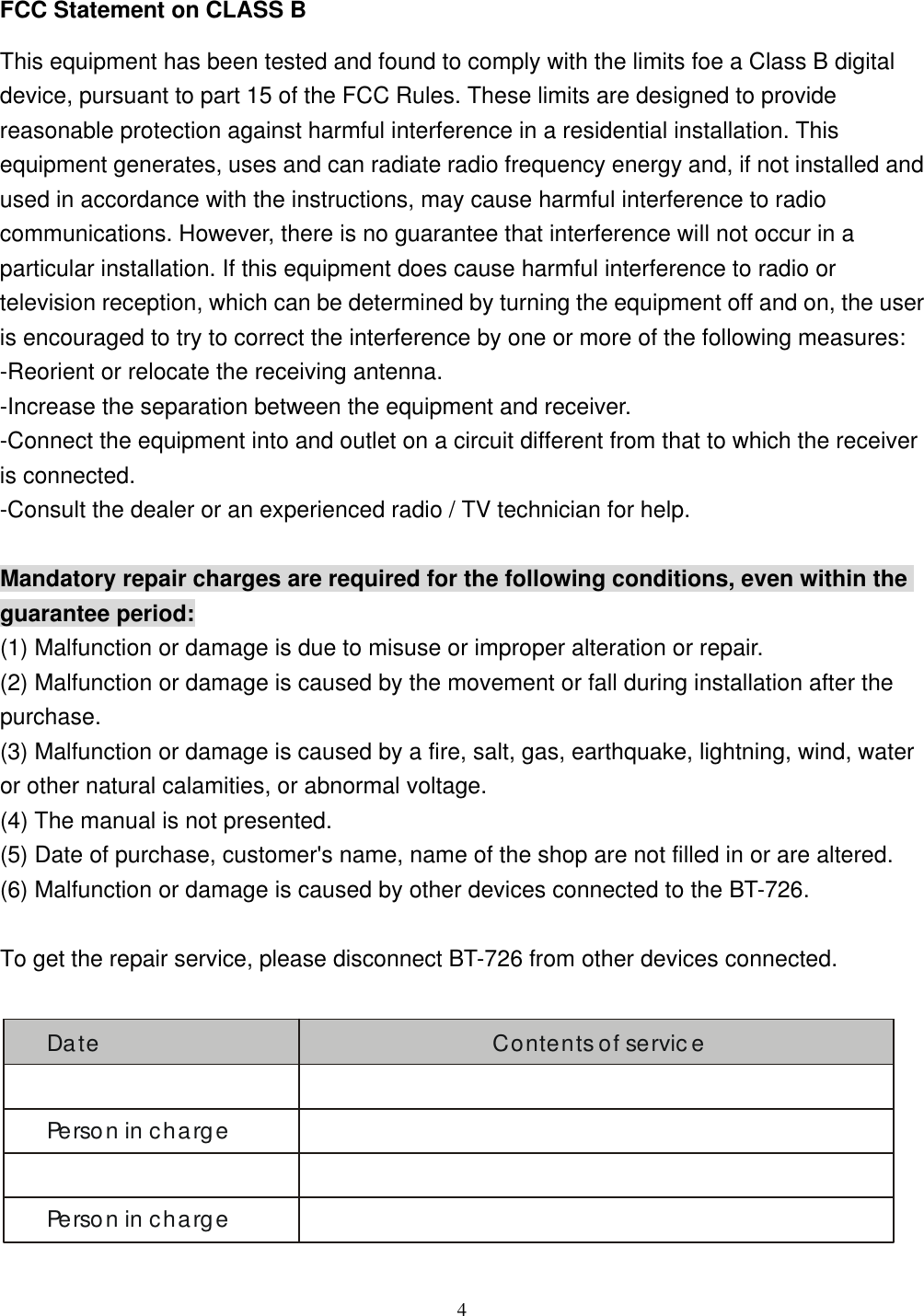  4 FCC Statement on CLASS B This equipment has been tested and found to comply with the limits foe a Class B digital device, pursuant to part 15 of the FCC Rules. These limits are designed to provide reasonable protection against harmful interference in a residential installation. This equipment generates, uses and can radiate radio frequency energy and, if not installed and used in accordance with the instructions, may cause harmful interference to radio communications. However, there is no guarantee that interference will not occur in a particular installation. If this equipment does cause harmful interference to radio or television reception, which can be determined by turning the equipment off and on, the user is encouraged to try to correct the interference by one or more of the following measures: -Reorient or relocate the receiving antenna. -Increase the separation between the equipment and receiver. -Connect the equipment into and outlet on a circuit different from that to which the receiver is connected. -Consult the dealer or an experienced radio / TV technician for help.  Mandatory repair charges are required for the following conditions, even within the guarantee period: (1) Malfunction or damage is due to misuse or improper alteration or repair. (2) Malfunction or damage is caused by the movement or fall during installation after the purchase. (3) Malfunction or damage is caused by a fire, salt, gas, earthquake, lightning, wind, water or other natural calamities, or abnormal voltage. (4) The manual is not presented. (5) Date of purchase, customer&apos;s name, name of the shop are not filled in or are altered. (6) Malfunction or damage is caused by other devices connected to the BT-726.  To get the repair service, please disconnect BT-726 from other devices connected.  Date Contents of servicePerson in chargePerson in charge 