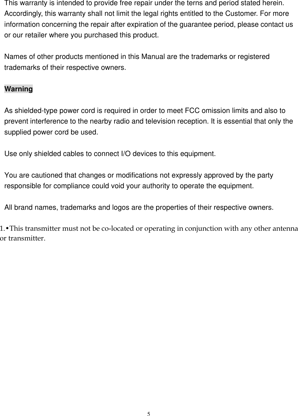  5 This warranty is intended to provide free repair under the terns and period stated herein. Accordingly, this warranty shall not limit the legal rights entitled to the Customer. For more information concerning the repair after expiration of the guarantee period, please contact us or our retailer where you purchased this product.  Names of other products mentioned in this Manual are the trademarks or registered trademarks of their respective owners.  Warning  As shielded-type power cord is required in order to meet FCC omission limits and also to prevent interference to the nearby radio and television reception. It is essential that only the supplied power cord be used.  Use only shielded cables to connect I/O devices to this equipment.  You are cautioned that changes or modifications not expressly approved by the party responsible for compliance could void your authority to operate the equipment.  All brand names, trademarks and logos are the properties of their respective owners. 1.•This transmitter must not be co-located or operating in conjunction with any other antenna or transmitter.
