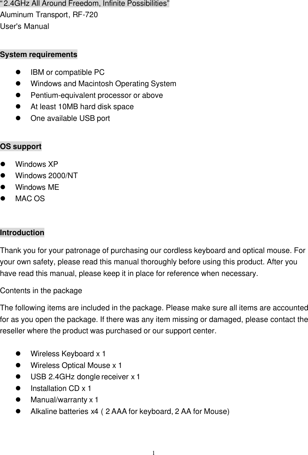  1&ldquo;2.4GHz All Around Freedom, Infinite Possibilities&rdquo; Aluminum Transport, RF-720 User's Manual  System requirements l IBM or compatible PC l Windows and Macintosh Operating System l Pentium-equivalent processor or above l At least 10MB hard disk space l One available USB port  OS support l Windows XP l Windows 2000/NT l Windows ME l MAC OS  Introduction Thank you for your patronage of purchasing our cordless keyboard and optical mouse. For your own safety, please read this manual thoroughly before using this product. After you have read this manual, please keep it in place for reference when necessary. Contents in the package The following items are included in the package. Please make sure all items are accounted for as you open the package. If there was any item missing or damaged, please contact the reseller where the product was purchased or our support center.  l Wireless Keyboard x 1 l Wireless Optical Mouse x 1 l USB 2.4GHz dongle receiver x 1 l Installation CD x 1 l Manual/warranty x 1   l Alkaline batteries x4 ( 2 AAA for keyboard, 2 AA for Mouse) 