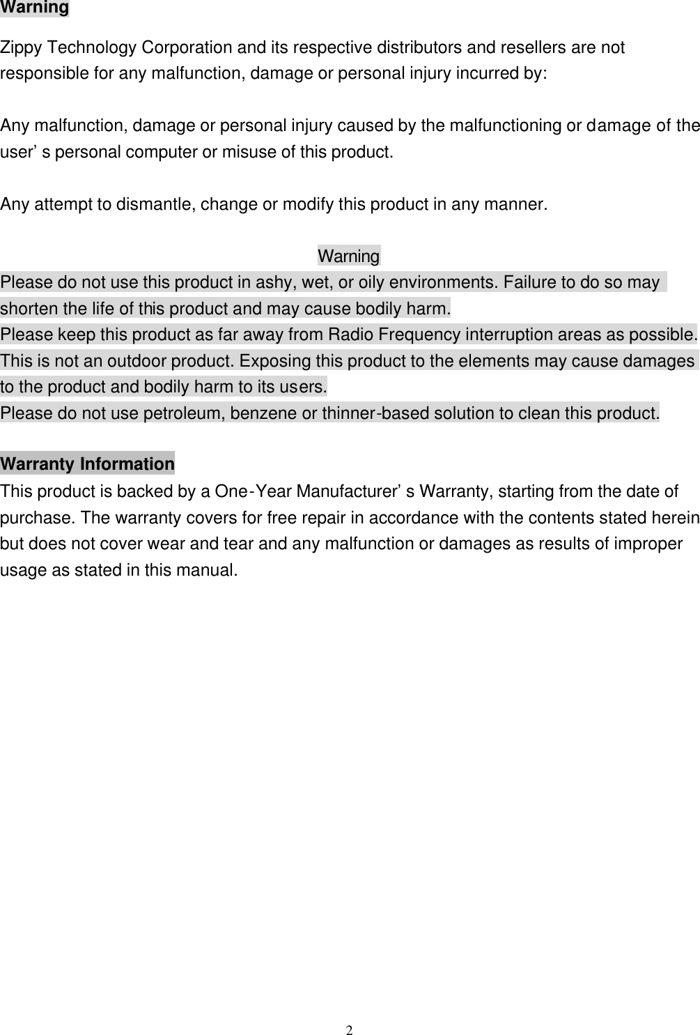  2Warning Zippy Technology Corporation and its respective distributors and resellers are not responsible for any malfunction, damage or personal injury incurred by:  Any malfunction, damage or personal injury caused by the malfunctioning or damage of the user&rsquo;s personal computer or misuse of this product.  Any attempt to dismantle, change or modify this product in any manner.  Warning Please do not use this product in ashy, wet, or oily environments. Failure to do so may shorten the life of this product and may cause bodily harm. Please keep this product as far away from Radio Frequency interruption areas as possible. This is not an outdoor product. Exposing this product to the elements may cause damages to the product and bodily harm to its users. Please do not use petroleum, benzene or thinner-based solution to clean this product.  Warranty Information This product is backed by a One-Year Manufacturer&rsquo;s Warranty, starting from the date of purchase. The warranty covers for free repair in accordance with the contents stated herein but does not cover wear and tear and any malfunction or damages as results of improper usage as stated in this manual. 