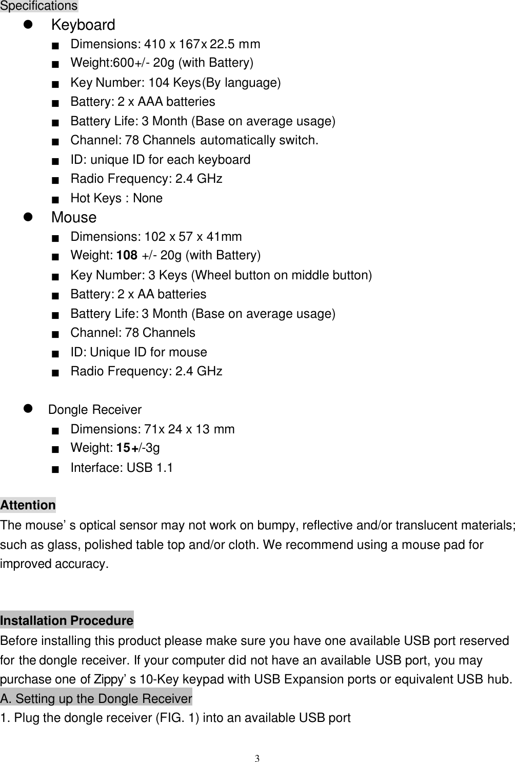  3Specifications l Keyboard ■ Dimensions: 410 x 167x 22.5 mm ■  Weight:600+/ - 20g (with Battery) ■ Key Number: 104 Keys(By language) ■ Battery: 2 x AAA batteries ■ Battery Life: 3 Month (Base on average usage) ■ Channel: 78 Channels automatically switch. ■ ID: unique ID for each keyboard   ■ Radio Frequency: 2.4 GHz ■ Hot Keys : None l Mouse ■ Dimensions: 102 x 57 x 41mm ■ Weight: 108 +/- 20g (with Battery)(重量請實測) ■ Key Number: 3 Keys (Wheel button on middle button) ■ Battery: 2 x AA batteries ■ Battery Life: 3 Month (Base on average usage) ■ Channel: 78 Channels ■ ID: Unique ID for mouse ■ Radio Frequency: 2.4 GHz  l Dongle Receiver ■ Dimensions: 71x 24 x 13 mm ■ Weight: 15+/-3g (重量請實測) ■ Interface: USB 1.1  Attention The mouse&rsquo;s optical sensor may not work on bumpy, reflective and/or translucent materials; such as glass, polished table top and/or cloth. We recommend using a mouse pad for improved accuracy.   Installation Procedure Before installing this product please make sure you have one available USB port reserved for the dongle receiver. If your computer did not have an available USB port, you may purchase one of Zippy&rsquo;s 10-Key keypad with USB Expansion ports or equivalent USB hub. A. Setting up the Dongle Receiver 1. Plug the dongle receiver (FIG. 1) into an available USB port 