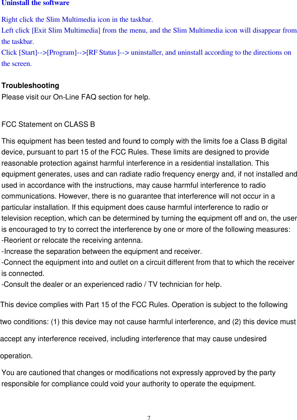  7 Uninstall the software Right click the Slim Multimedia icon in the taskbar. Left click [Exit Slim Multimedia] from the menu, and the Slim Multimedia icon will disappear from the taskbar. Click [Start]-->[Program]-->[RF Status]--> uninstaller, and uninstall according to the directions on the screen.  Troubleshooting Please visit our On-Line FAQ section for help.  FCC Statement on CLASS B This equipment has been tested and found to comply with the limits foe a Class B digital device, pursuant to part 15 of the FCC Rules. These limits are designed to provide reasonable protection against harmful interference in a residential installation. This equipment generates, uses and can radiate radio frequency energy and, if not installed and used in accordance with the instructions, may cause harmful interference to radio communications. However, there is no guarantee that interference will not occur in a particular installation. If this equipment does cause harmful interference to radio or television reception, which can be determined by turning the equipment off and on, the user is encouraged to try to correct the interference by one or more of the following measures: -Reorient or relocate the receiving antenna. -Increase the separation between the equipment and receiver. -Connect the equipment into and outlet on a circuit different from that to which the receiver is connected. -Consult the dealer or an experienced radio / TV technician for help.  Warning: As shielded-type power cord is required in order to meet FCC omission limits and also to prevent interference to the nearby radio and television reception. It is essential that only the supplied power cord be used.  Use only shielded cables to connect I/O devices to this equipment.  You are cautioned that changes or modifications not expressly approved by the party responsible for compliance could void your authority to operate the equipment.  This device complies with Part 15 of the FCC Rules. Operation is subject to the following two conditions: (1) this device may not cause harmful interference, and (2) this device must accept any interference received, including interference that may cause undesired operation.
