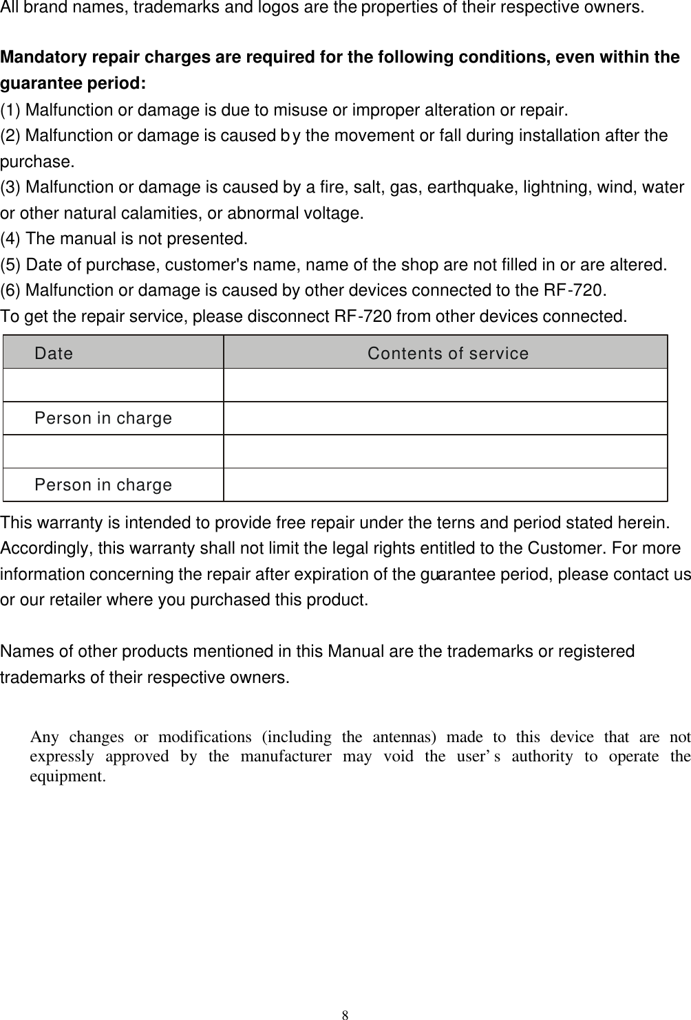  8All brand names, trademarks and logos are the properties of their respective owners.  Mandatory repair charges are required for the following conditions, even within the guarantee period: (1) Malfunction or damage is due to misuse or improper alteration or repair. (2) Malfunction or damage is caused by the movement or fall during installation after the purchase. (3) Malfunction or damage is caused by a fire, salt, gas, earthquake, lightning, wind, water or other natural calamities, or abnormal voltage. (4) The manual is not presented. (5) Date of purchase, customer's name, name of the shop are not filled in or are altered. (6) Malfunction or damage is caused by other devices connected to the RF-720. To get the repair service, please disconnect RF-720 from other devices connected. Date Contents of servicePerson in chargePerson in charge This warranty is intended to provide free repair under the terns and period stated herein. Accordingly, this warranty shall not limit the legal rights entitled to the Customer. For more information concerning the repair after expiration of the guarantee period, please contact us or our retailer where you purchased this product.  Names of other products mentioned in this Manual are the trademarks or registered trademarks of their respective owners.  Any changes or modifications (including the antennas) made to this device that are not expressly approved by the manufacturer may void the user&rsquo;s authority to operate the equipment.  
