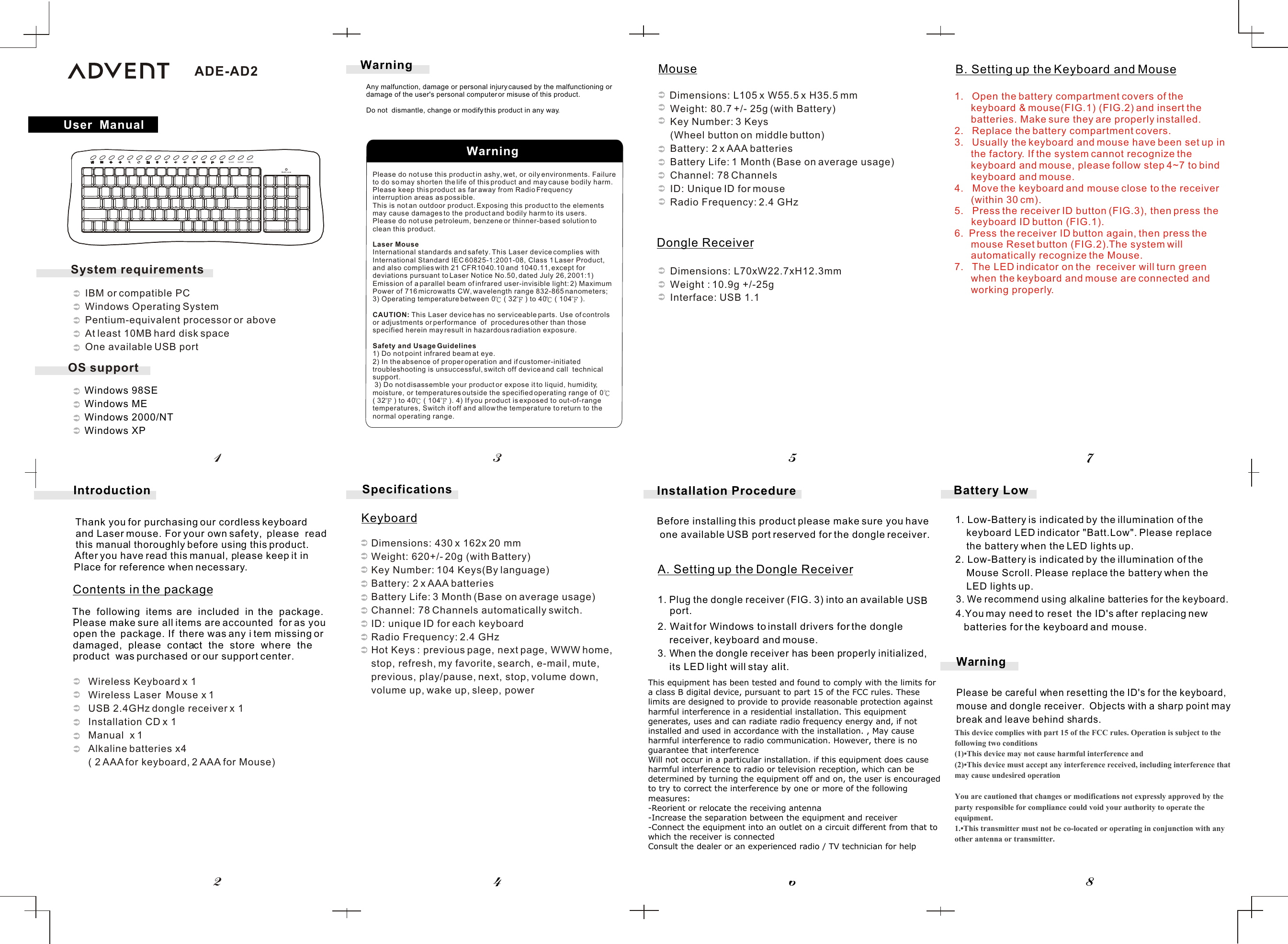    Windows 98SE   Windows ME   Windows 2000/NT    Windows XP        Please do not use this product in ashy, wet, or oily environments. Failure to do so may shorten the life of this product and may cause bodily harm.Please keep this product as far away from Radio Frequency interruption areas as possible.This is not an outdoor product. Exposing this product to the elements may cause damages to the product and bodily harm to its users.Please do not use petroleum, benzene or thinner-based solution to clean this product.Laser MouseInternational standards and safety. This Laser device complies with International Standard IEC 60825-1:2001-08, Class 1 Laser Product, and also complies with 21 CFR1040.10 and 1040.11, except for deviations pursuant to Laser Notice No.50, dated July 26, 2001:1) Emission of a parallel beam of infrared user-invisible light: 2) MaximumPower of 716 microwatts CW, wavelength range 832-865 nanometers; 3) Operating temperature between 0  ( 32  ) to 40  ( 104  ). CAUTION: This Laser device has no serviceable parts. Use of controls or adjustments or performance  of  procedures other than those specified herein may result in hazardous radiation exposure.   Safety and Usage Guidelines1) Do not point infrared beam at eye. 2) In the absence of proper operation and if customer-initiated troubleshooting is unsuccessful, switch off device and call  technical  support. 3) Do not disassemble your product or expose it to liquid, humidity, moisture, or temperatures outside the specified operating range of  0  ( 32  ) to 40  ( 104  ). 4) If you product is exposed to out-of-range temperatures, Switch it off and allow the temperature to return to the normal operating range.B. Setting up the Keyboard and MouseA. Setting up the Dongle Receiver1. Plug the  dongle  receiver  (FIG.  3)  into  an  available     USB 2. Wait for Windows to install drivers for the dongle      receiver, keyboard and mouse.3. When the dongle receiver has been properly initialized,      its LED light will stay alit.Installation ProcedureBefore installing this product please make sure you have  one available USB port reserved for the dongle receiver.        Dimensions: L105 x W55.5 x H35.5 mm          Weight: 80.7 +/- 25g (with Battery)          Key Number: 3 Keys           (Wheel button on middle button)          Battery: 2 x AAA batteries          Battery Life: 1 Month (Base on average usage)          Channel: 78 Channels          ID: Unique ID for mouse          Radio Frequency: 2.4 GHz             Dimensions: L70xW22.7xH12.3mm           Weight : 10.9g +/-25g              Interface: USB 1.1Dimensions: 430 x 162x 20 mmWeight: 620+/- 20g (with Battery) Key Number: 104 Keys(By language)Battery: 2 x AAA batteriesBattery Life: 3 Month (Base on average usage)Channel: 78 Channels automatically switch.ID: unique ID for each keyboard  Radio Frequency: 2.4 GHzHot Keys : previous page, next page, WWW home, stop, refresh, my favorite, search, e-mail, mute,previous, play/pause, next, stop, volume down, volume up, wake up, sleep, power             WarningPlease be careful when resetting the ID&apos;s for the keyboard,mouse and dongle receiver.  Objects with a sharp point may break and leave behind shards. Battery Low3. We recommend using alkaline batteries for the keyboard. 4.You may need to reset  the ID&apos;s after replacing new batteries for the keyboard and mouse.User  ManualWarning45786213Introduction          Wireless Keyboard x 1          Wireless Laser  Mouse x 1          USB 2.4GHz dongle receiver x 1          Installation CD x 1          Manual  x 1           Alkaline batteries x4           ( 2 AAA for keyboard, 2 AAA for Mouse)Thank you for purchasing our cordless keyboard  and Laser mouse. For your own safety,  please  read   this manual thoroughly before using this product.   After you have read this manual, please keep it inPlace for reference when necessary.The  following  items  are  included  in  the  package. Please make sure all items are accounted  for as you open the  package. If  there was any i tem missing or damaged,  please  contact  the  store  where  the product  was purchased or our support center.Contents in the package   SpecificationsKeyboardMouseDongle Receiverport.Any malfunction, damage or personal injury caused by the malfunctioning or damage of the user&apos;s personal computer or misuse of this product.Do not  dismantle, change or modify this product in any way.WarningWAKE SLEEP POWERBatt.Low1. Low-Battery is indicated by the illumination of the     keyboard LED indicator &quot;Batt.Low&quot;. Please replace     the battery when the LED lights up.2. Low-Battery is indicated by the illumination of the     Mouse Scroll. Please replace the battery when the     LED lights up.ADE-AD2OS supportSystem requirements   IBM or compatible PC   Windows Operating System   Pentium-equivalent processor or above   At least 10MB hard disk space   One available USB port1. Open the battery compartment covers of the keyboard &amp; mouse(FIG.1) (FIG.2) and insert the batteries. Make sure they are properly installed.2. Replace the battery compartment covers.3. Usually the keyboard and mouse have been set up in the factory. If the system cannot recognize the keyboard and mouse, please follow step 4~7 to bind keyboard and mouse.4.   Move the keyboard and mouse close to the receiver (within 30 cm).5.   Press the receiver ID button (FIG.3), then press the        keyboard ID button (FIG.1).6.  Press the receiver ID button again, then press the mouse Reset button (FIG.2).The system will automatically recognize the Mouse.7. The LED indicator on the  receiver will turn green when the keyboard and mouse are connected and working properly.This device complies with part 15 of the FCC rules. Operation is subject to the following two conditions(1)•This device may not cause harmful interference and (2)•This device must accept any interference received, including interference that may cause undesired operation You are cautioned that changes or modifications not expressly approved by the party responsible for compliance could void your authority to operate the equipment. 1.•This transmitter must not be co-located or operating in conjunction with any other antenna or transmitter.This equipment has been tested and found to comply with the limits for a class B digital device, pursuant to part 15 of the FCC rules. These limits are designed to provide to provide reasonable protection against harmful interference in a residential installation. This equipment generates, uses and can radiate radio frequency energy and, if not installed and used in accordance with the installation. , May cause harmful interference to radio communication. However, there is no guarantee that interferenceWill not occur in a particular installation. if this equipment does cause harmful interference to radio or television reception, which can be determined by turning the equipment off and on, the user is encouraged to try to correct the interference by one or more of the following measures:-Reorient or relocate the receiving antenna-Increase the separation between the equipment and receiver-Connect the equipment into an outlet on a circuit different from that to which the receiver is connectedConsult the dealer or an experienced radio / TV technician for help