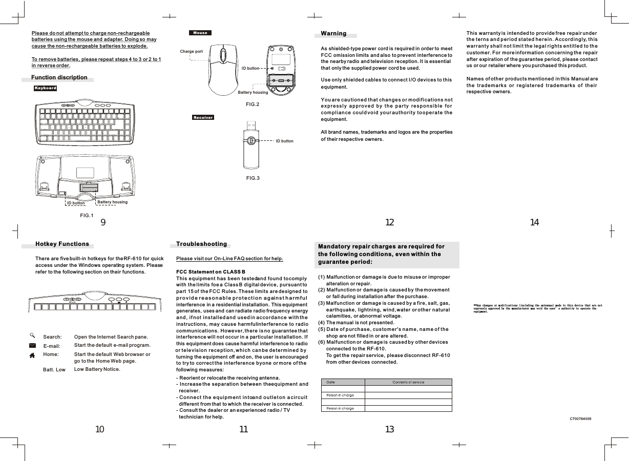 This warranty is intended to provide free repair under the terns and period stated herein. Accordingly, thiswarranty shall not limit the legal rights entitled to thecustomer. For more information concerning the repairafter expiration of the guarantee period, please contactus or our retailer where you purchased this product.Names of other products mentioned in this Manual are the  trademarks  or  registered  trademarks  of  theirrespective owners.Mandatory repair charges are required for the following conditions, even within the guarantee period:(1) Malfunction or damage is due to misuse or improper       alteration or repair.(2) Malfunction or damage is caused by the movement       or fall during installation after the purchase.(3) Malfunction or damage is caused by a fire, salt, gas,       earthquake, lightning, wind, water or other natural       calamities, or abnormal voltage.(4) The manual is not presented.(5) Date of purchase, customer&apos;s name, name of the       shop are not filled in or are altered.(6) Malfunction or damage is caused by other devices       connected to the RF-610.      To get the repair service, please disconnect RF-610      from other devices connected.WarningAs shielded-type power cord is required in order to meetFCC omission limits and also to prevent interference to  the nearby radio and television reception. It is essential  that only the supplied power cord be used.Use only shielded cables to connect I/O devices to thisequipment.You are cautioned that changes or modifications notexpressly  approved  by  the  party  responsible  forcompliance could void your authority to operate theequipment.All brand names, trademarks and logos are the properties  of their respective owners.TroubleshootingPlease visit our On-Line FAQ section for help.FCC Statement on CLASS BThis equipment has been tested and found to comply with the limits foe a Class B digital device, pursuant to part 15 of the FCC Rules. These limits are designed toprovide reasonable protection against harmfulinterference in a residential installation. This equipment generates, uses and can radiate radio frequency energyand, if not installed and used in accordance with the instructions, may cause harmful interference to radiocommunications. However, there is no guarantee that interference will not occur in a particular installation. If this equipment does cause harmful interference to radioor television reception, which can be determined byturning the equipment off and on, the user is encouraged  to try to correct the interference by one or more of the  following measures:- Reorient or relocate the receiving antenna.- Increase the separation between the equipment and   receiver.- Connect the equipment into and outlet on a circuit   different from that to which the receiver is connected.- Consult the dealer or an experienced radio / TV  technician for help.Please do not attempt to charge non-rechargeable batteries using the mouse and adapter. Doing so maycause the non-rechargeable batteries to explode.To remove batteries, please repeat steps 4 to 3 or 2 to 1 in reverse order.C700764009      Search:      E-mail:      Home:Hotkey FunctionsThere are five built-in hotkeys for the RF-610 for quick access under the Windows operating system. Pleaserefer to the following section on their functions.Start the default Web browser orgo to the Home Web page.Start the default e-mail program.Open the Internet Search pane.1112 1413109      Batt. Low Low Battery Notice.Function discriptionID buttonID buttonCharge portBattery housingID button Battery housingFIG.1FIG.2FIG.3++Boz!dibohft!ps!npejgjdbujpot!)jodmvejoh!uif!boufoobt*!nbef!up!uijt!efwjdf!uibu!bsf!opu!!fyqsfttmz!bqqspwfe!cz!uif!nbovgbduvsfs!nbz!wpje!uif!vtfsȷt!bvuipsjuz!up!pqfsbuf!uif!!frvjqnfou/