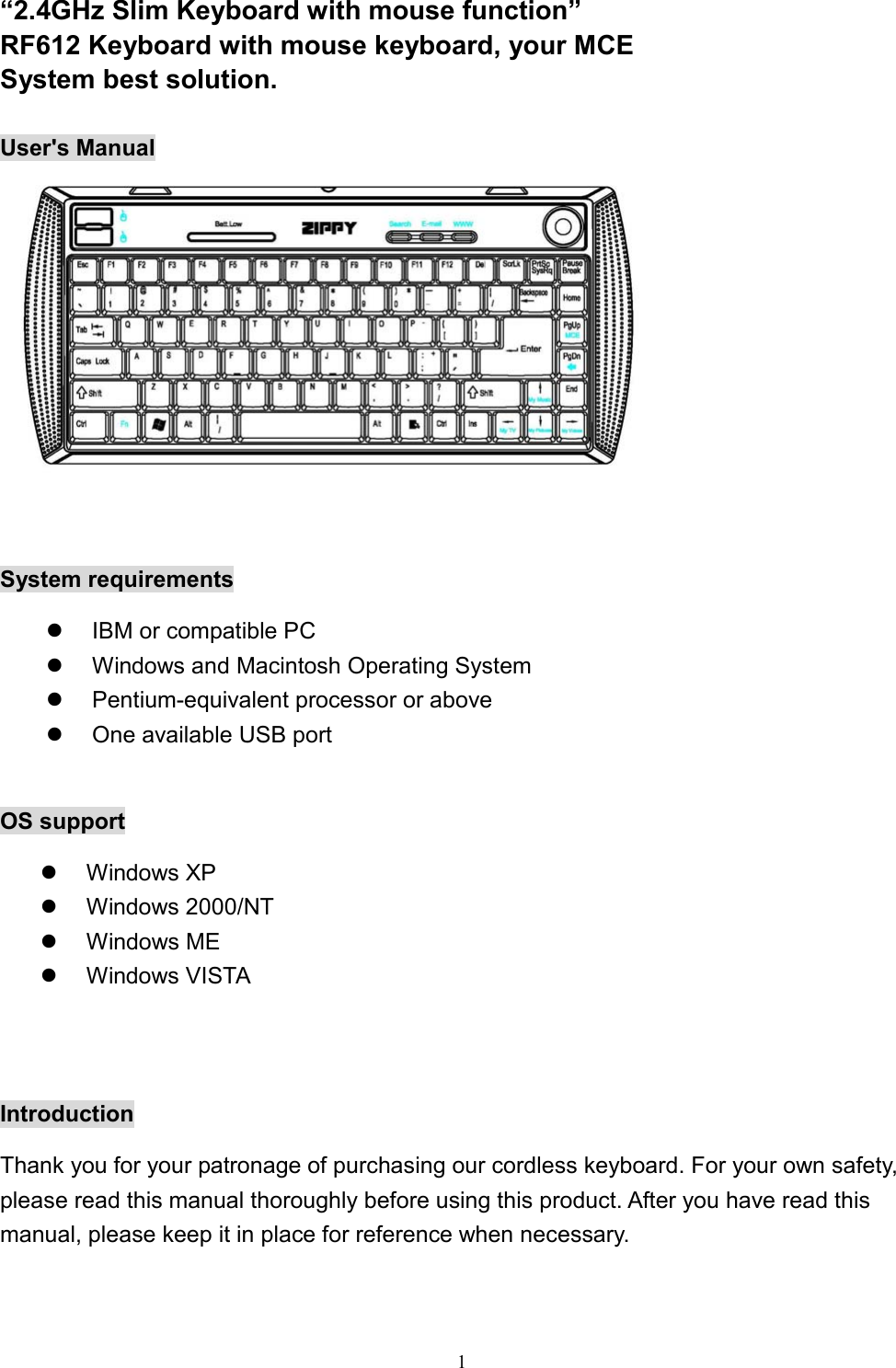  1“2.4GHz Slim Keyboard with mouse function” RF612 Keyboard with mouse keyboard, your MCE System best solution.  User&apos;s Manual   System requirements   IBM or compatible PC   Windows and Macintosh Operating System   Pentium-equivalent processor or above   One available USB port  OS support   Windows XP   Windows 2000/NT   Windows ME   Windows VISTA   Introduction Thank you for your patronage of purchasing our cordless keyboard. For your own safety, please read this manual thoroughly before using this product. After you have read this manual, please keep it in place for reference when necessary. 