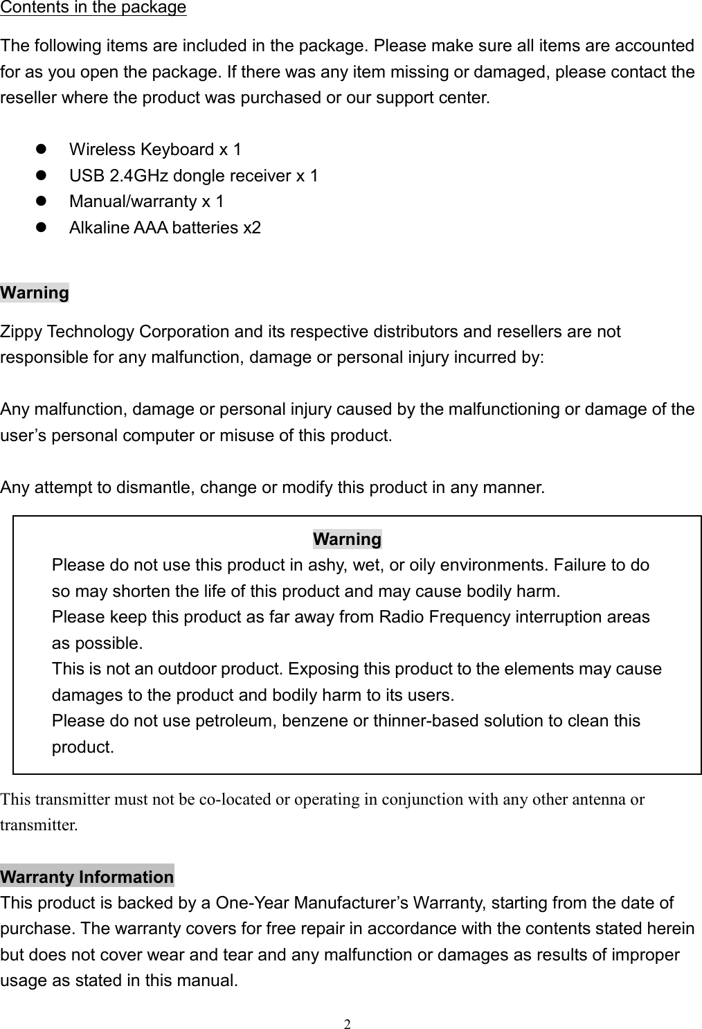  2Contents in the package The following items are included in the package. Please make sure all items are accounted for as you open the package. If there was any item missing or damaged, please contact the reseller where the product was purchased or our support center.    Wireless Keyboard x 1   USB 2.4GHz dongle receiver x 1   Manual/warranty x 1     Alkaline AAA batteries x2    Warning Zippy Technology Corporation and its respective distributors and resellers are not responsible for any malfunction, damage or personal injury incurred by:  Any malfunction, damage or personal injury caused by the malfunctioning or damage of the user’s personal computer or misuse of this product.  Any attempt to dismantle, change or modify this product in any manner.  Warning Please do not use this product in ashy, wet, or oily environments. Failure to do so may shorten the life of this product and may cause bodily harm. Please keep this product as far away from Radio Frequency interruption areas as possible. This is not an outdoor product. Exposing this product to the elements may cause damages to the product and bodily harm to its users. Please do not use petroleum, benzene or thinner-based solution to clean this product.  This transmitter must not be co-located or operating in conjunction with any other antenna or transmitter.  Warranty Information This product is backed by a One-Year Manufacturer’s Warranty, starting from the date of purchase. The warranty covers for free repair in accordance with the contents stated herein but does not cover wear and tear and any malfunction or damages as results of improper usage as stated in this manual. 