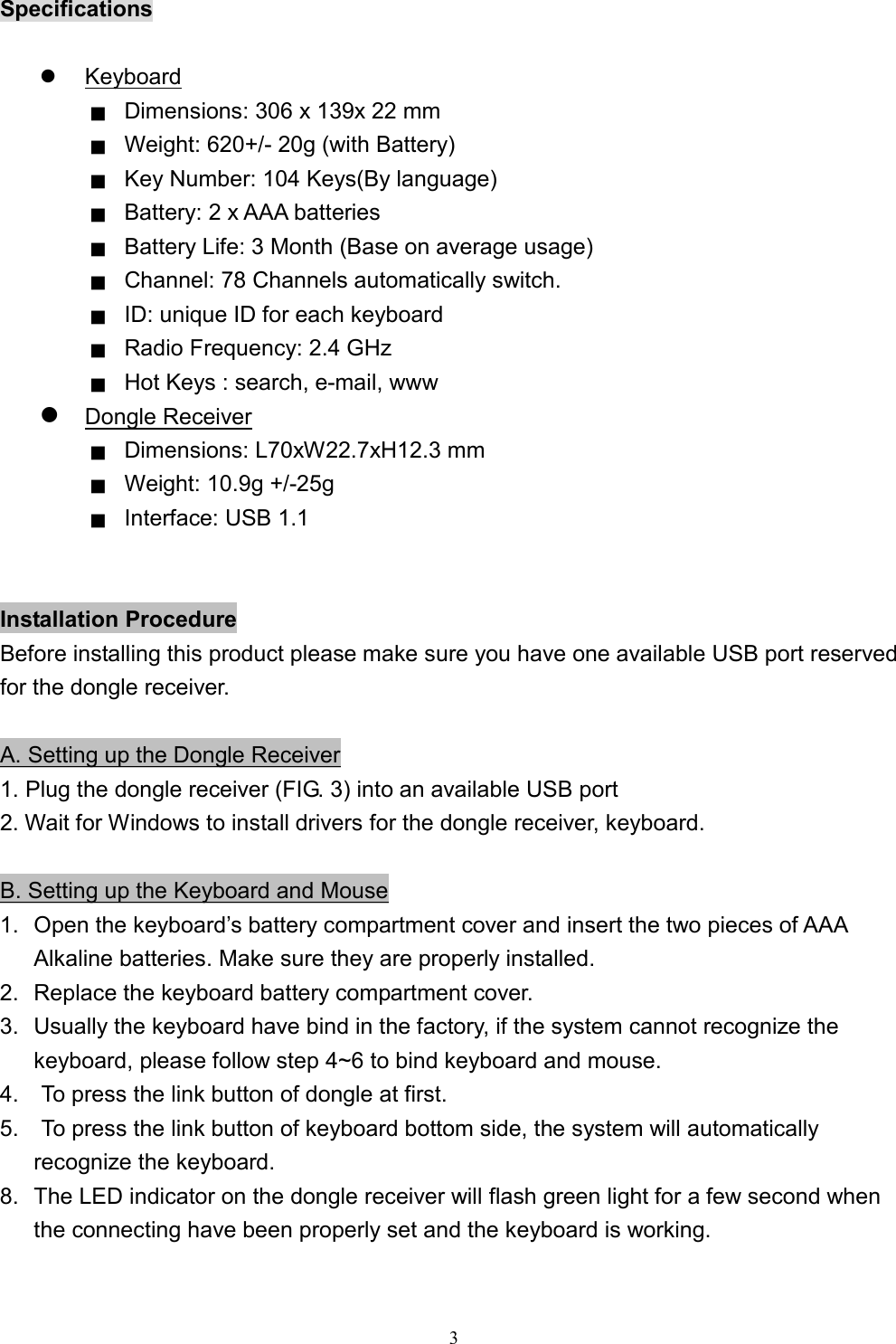  3Specifications    Keyboard ■  Dimensions: 306 x 139x 22 mm ■  Weight: 620+/- 20g (with Battery)   ■  Key Number: 104 Keys(By language) ■  Battery: 2 x AAA batteries ■  Battery Life: 3 Month (Base on average usage) ■  Channel: 78 Channels automatically switch. ■  ID: unique ID for each keyboard     ■  Radio Frequency: 2.4 GHz ■  Hot Keys : search, e-mail, www  Dongle Receiver ■  Dimensions: L70xW22.7xH12.3 mm ■  Weight: 10.9g +/-25g   ■  Interface: USB 1.1   Installation Procedure Before installing this product please make sure you have one available USB port reserved for the dongle receiver.    A. Setting up the Dongle Receiver 1. Plug the dongle receiver (FIG. 3) into an available USB port 2. Wait for Windows to install drivers for the dongle receiver, keyboard.  B. Setting up the Keyboard and Mouse 1.  Open the keyboard’s battery compartment cover and insert the two pieces of AAA Alkaline batteries. Make sure they are properly installed.   2.  Replace the keyboard battery compartment cover. 3.  Usually the keyboard have bind in the factory, if the system cannot recognize the keyboard, please follow step 4~6 to bind keyboard and mouse. 4.    To press the link button of dongle at first. 5.    To press the link button of keyboard bottom side, the system will automatically recognize the keyboard. 8.  The LED indicator on the dongle receiver will flash green light for a few second when the connecting have been properly set and the keyboard is working.  