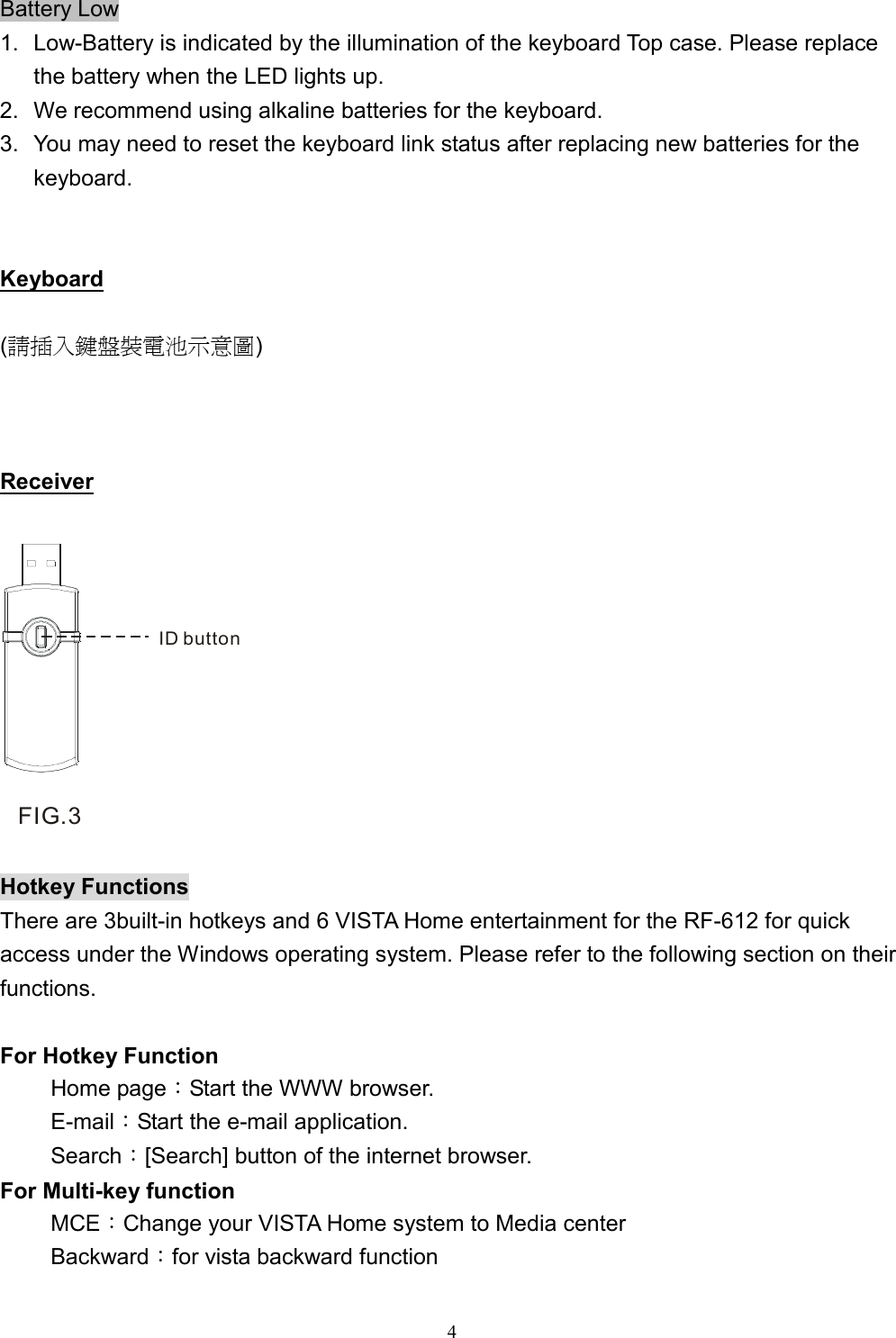  4Battery Low 1.  Low-Battery is indicated by the illumination of the keyboard Top case. Please replace the battery when the LED lights up. 2.  We recommend using alkaline batteries for the keyboard. 3.  You may need to reset the keyboard link status after replacing new batteries for the keyboard.   Keyboard  (請插入鍵盤裝電池示意圖)    Receiver  ID buttonFIG.3  Hotkey Functions There are 3built-in hotkeys and 6 VISTA Home entertainment for the RF-612 for quick access under the Windows operating system. Please refer to the following section on their functions.  For Hotkey Function Home page：Start the WWW browser. E-mail：Start the e-mail application. Search：[Search] button of the internet browser. For Multi-key function MCE：Change your VISTA Home system to Media center Backward：for vista backward function 