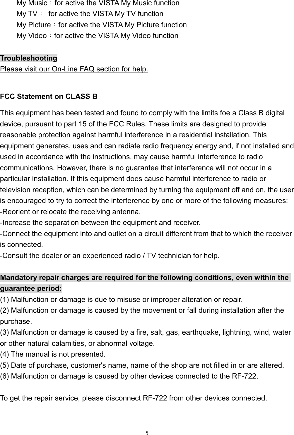  5My Music：for active the VISTA My Music function My TV：  for active the VISTA My TV function My Picture：for active the VISTA My Picture function My Video：for active the VISTA My Video function  Troubleshooting Please visit our On-Line FAQ section for help.  FCC Statement on CLASS B This equipment has been tested and found to comply with the limits foe a Class B digital device, pursuant to part 15 of the FCC Rules. These limits are designed to provide reasonable protection against harmful interference in a residential installation. This equipment generates, uses and can radiate radio frequency energy and, if not installed and used in accordance with the instructions, may cause harmful interference to radio communications. However, there is no guarantee that interference will not occur in a particular installation. If this equipment does cause harmful interference to radio or television reception, which can be determined by turning the equipment off and on, the user is encouraged to try to correct the interference by one or more of the following measures: -Reorient or relocate the receiving antenna. -Increase the separation between the equipment and receiver. -Connect the equipment into and outlet on a circuit different from that to which the receiver is connected. -Consult the dealer or an experienced radio / TV technician for help.  Mandatory repair charges are required for the following conditions, even within the guarantee period: (1) Malfunction or damage is due to misuse or improper alteration or repair. (2) Malfunction or damage is caused by the movement or fall during installation after the purchase. (3) Malfunction or damage is caused by a fire, salt, gas, earthquake, lightning, wind, water or other natural calamities, or abnormal voltage. (4) The manual is not presented. (5) Date of purchase, customer&apos;s name, name of the shop are not filled in or are altered. (6) Malfunction or damage is caused by other devices connected to the RF-722.  To get the repair service, please disconnect RF-722 from other devices connected.  
