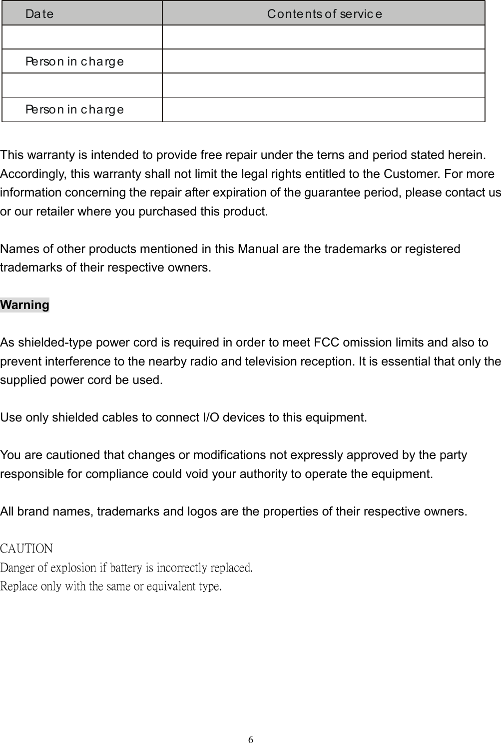  6Da te Contents of servic ePerson in chargePerson in charge  This warranty is intended to provide free repair under the terns and period stated herein. Accordingly, this warranty shall not limit the legal rights entitled to the Customer. For more information concerning the repair after expiration of the guarantee period, please contact us or our retailer where you purchased this product.  Names of other products mentioned in this Manual are the trademarks or registered trademarks of their respective owners.  Warning  As shielded-type power cord is required in order to meet FCC omission limits and also to prevent interference to the nearby radio and television reception. It is essential that only the supplied power cord be used.  Use only shielded cables to connect I/O devices to this equipment.  You are cautioned that changes or modifications not expressly approved by the party responsible for compliance could void your authority to operate the equipment.  All brand names, trademarks and logos are the properties of their respective owners.  CAUTION   Danger of explosion if battery is incorrectly replaced.   Replace only with the same or equivalent type. 