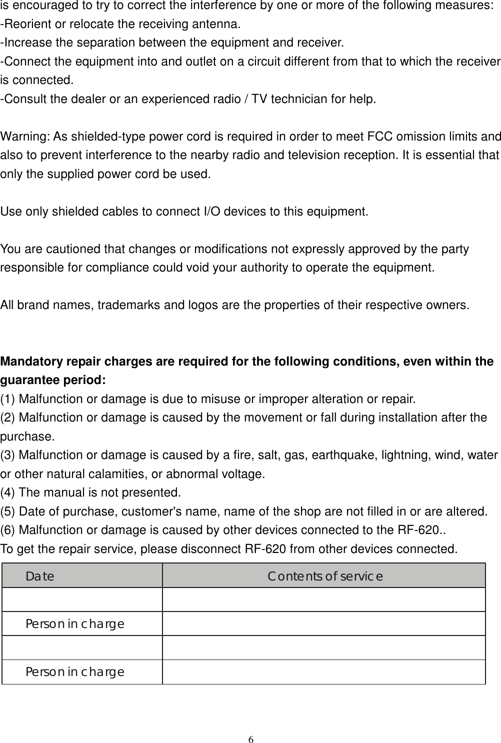  6is encouraged to try to correct the interference by one or more of the following measures: -Reorient or relocate the receiving antenna. -Increase the separation between the equipment and receiver. -Connect the equipment into and outlet on a circuit different from that to which the receiver is connected. -Consult the dealer or an experienced radio / TV technician for help.  Warning: As shielded-type power cord is required in order to meet FCC omission limits and also to prevent interference to the nearby radio and television reception. It is essential that only the supplied power cord be used.  Use only shielded cables to connect I/O devices to this equipment.  You are cautioned that changes or modifications not expressly approved by the party responsible for compliance could void your authority to operate the equipment.  All brand names, trademarks and logos are the properties of their respective owners.   Mandatory repair charges are required for the following conditions, even within the guarantee period: (1) Malfunction or damage is due to misuse or improper alteration or repair. (2) Malfunction or damage is caused by the movement or fall during installation after the purchase. (3) Malfunction or damage is caused by a fire, salt, gas, earthquake, lightning, wind, water or other natural calamities, or abnormal voltage. (4) The manual is not presented. (5) Date of purchase, customer&apos;s name, name of the shop are not filled in or are altered. (6) Malfunction or damage is caused by other devices connected to the RF-620.. To get the repair service, please disconnect RF-620 from other devices connected. Date Contents of servicePerson in chargePerson in charge  