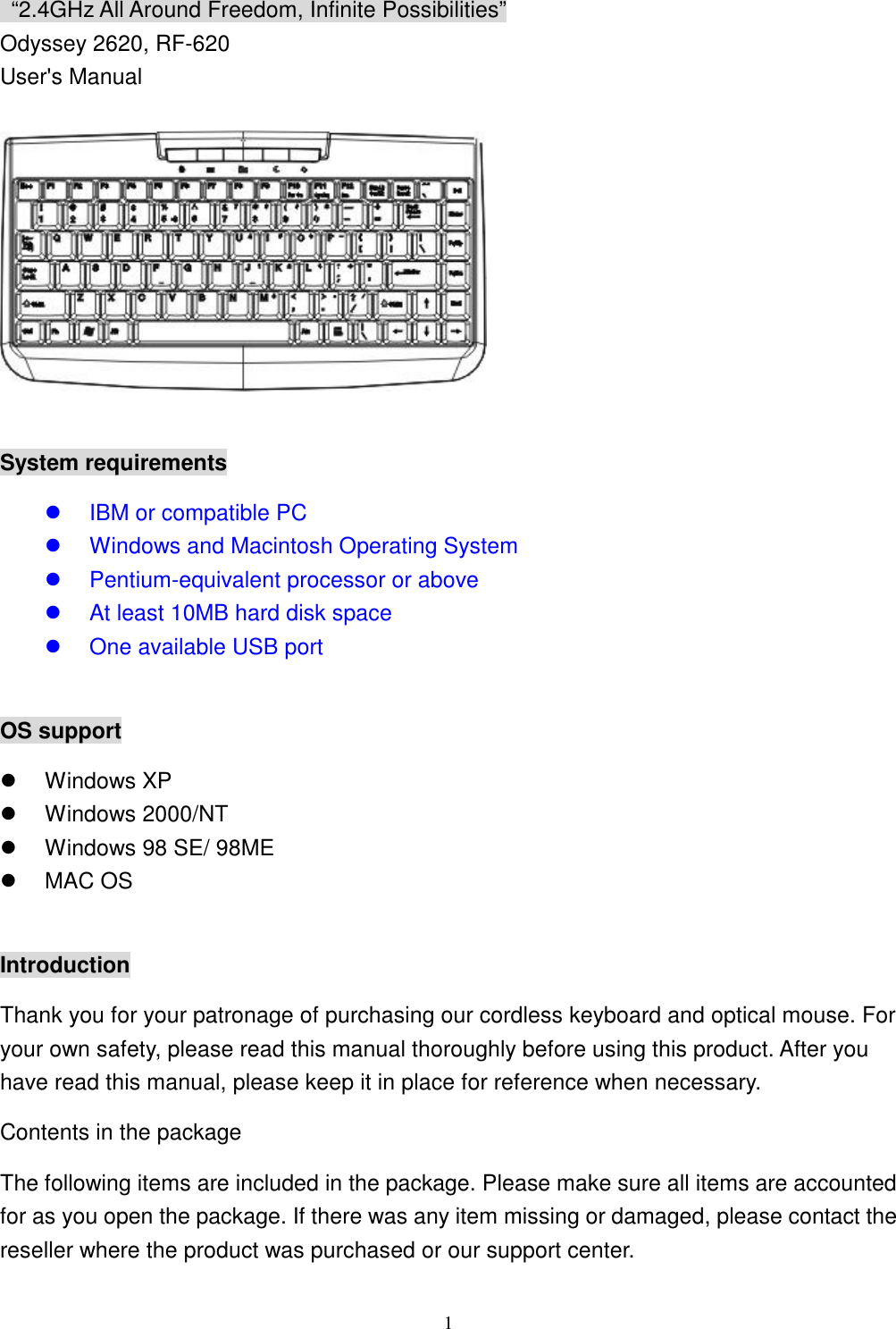  1 “2.4GHz All Around Freedom, Infinite Possibilities” Odyssey 2620, RF-620 User&apos;s Manual    System requirements   IBM or compatible PC   Windows and Macintosh Operating System   Pentium-equivalent processor or above   At least 10MB hard disk space   One available USB port  OS support   Windows XP   Windows 2000/NT   Windows 98 SE/ 98ME   MAC OS  Introduction Thank you for your patronage of purchasing our cordless keyboard and optical mouse. For your own safety, please read this manual thoroughly before using this product. After you have read this manual, please keep it in place for reference when necessary. Contents in the package The following items are included in the package. Please make sure all items are accounted for as you open the package. If there was any item missing or damaged, please contact the reseller where the product was purchased or our support center. 