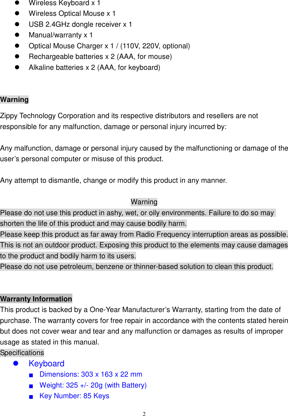  2   Wireless Keyboard x 1   Wireless Optical Mouse x 1   USB 2.4GHz dongle receiver x 1   Manual/warranty x 1     Optical Mouse Charger x 1 / (110V, 220V, optional)   Rechargeable batteries x 2 (AAA, for mouse)   Alkaline batteries x 2 (AAA, for keyboard)  Warning Zippy Technology Corporation and its respective distributors and resellers are not responsible for any malfunction, damage or personal injury incurred by:  Any malfunction, damage or personal injury caused by the malfunctioning or damage of the user’s personal computer or misuse of this product.  Any attempt to dismantle, change or modify this product in any manner.  Warning Please do not use this product in ashy, wet, or oily environments. Failure to do so may shorten the life of this product and may cause bodily harm. Please keep this product as far away from Radio Frequency interruption areas as possible. This is not an outdoor product. Exposing this product to the elements may cause damages to the product and bodily harm to its users. Please do not use petroleum, benzene or thinner-based solution to clean this product.   Warranty Information This product is backed by a One-Year Manufacturer’s Warranty, starting from the date of purchase. The warranty covers for free repair in accordance with the contents stated herein but does not cover wear and tear and any malfunction or damages as results of improper usage as stated in this manual. Specifications   Keyboard ■  Dimensions: 303 x 163 x 22 mm ■  Weight: 325 +/- 20g (with Battery) ■  Key Number: 85 Keys 