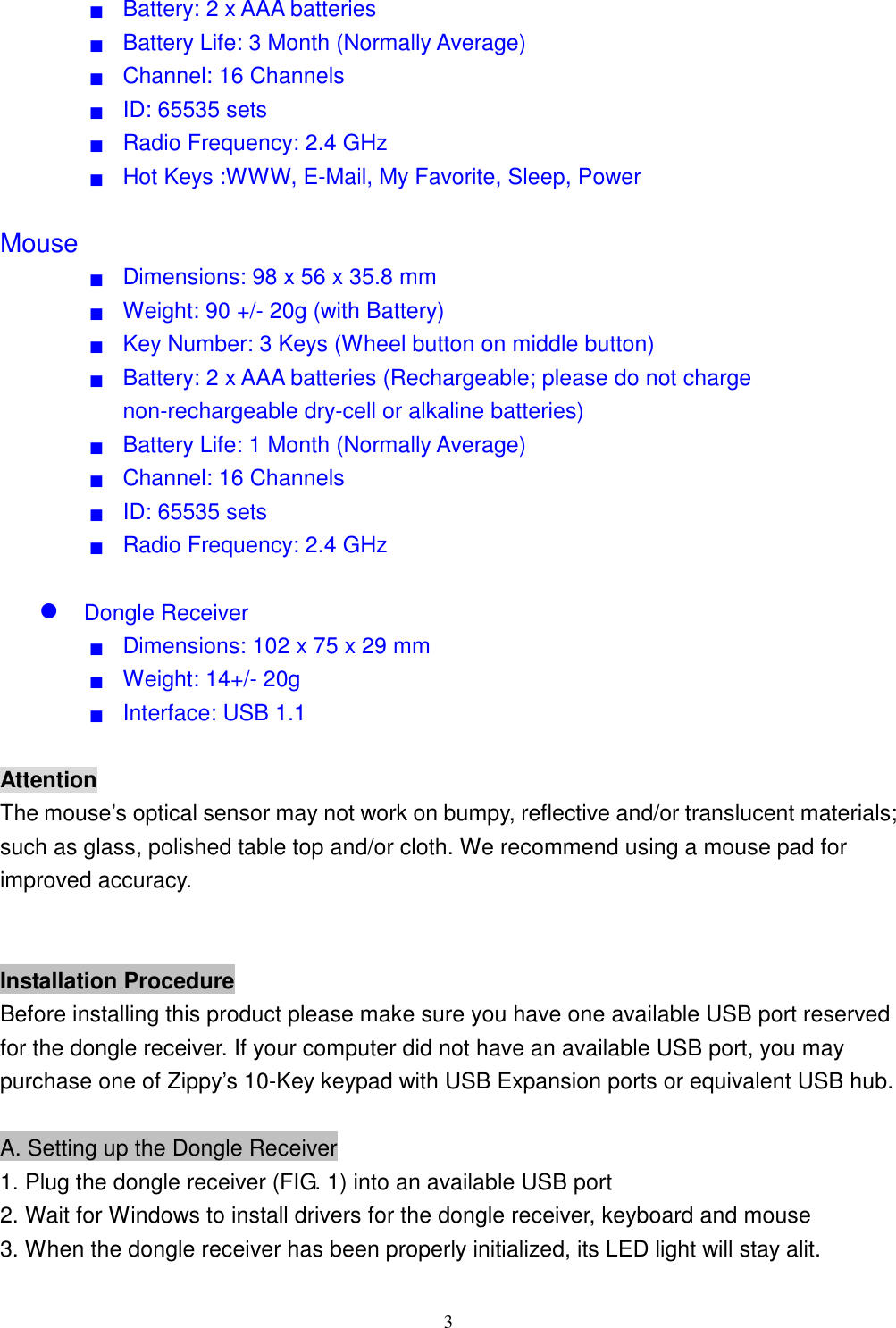  3■  Battery: 2 x AAA batteries ■  Battery Life: 3 Month (Normally Average) ■  Channel: 16 Channels ■  ID: 65535 sets     ■  Radio Frequency: 2.4 GHz ■  Hot Keys :WWW, E-Mail, My Favorite, Sleep, Power  Mouse ■  Dimensions: 98 x 56 x 35.8 mm ■  Weight: 90 +/- 20g (with Battery) ■  Key Number: 3 Keys (Wheel button on middle button) ■  Battery: 2 x AAA batteries (Rechargeable; please do not charge non-rechargeable dry-cell or alkaline batteries) ■  Battery Life: 1 Month (Normally Average) ■  Channel: 16 Channels ■  ID: 65535 sets ■  Radio Frequency: 2.4 GHz   Dongle Receiver ■  Dimensions: 102 x 75 x 29 mm ■  Weight: 14+/- 20g ■  Interface: USB 1.1  Attention The mouse’s optical sensor may not work on bumpy, reflective and/or translucent materials; such as glass, polished table top and/or cloth. We recommend using a mouse pad for improved accuracy.   Installation Procedure Before installing this product please make sure you have one available USB port reserved for the dongle receiver. If your computer did not have an available USB port, you may purchase one of Zippy’s 10-Key keypad with USB Expansion ports or equivalent USB hub.  A. Setting up the Dongle Receiver 1. Plug the dongle receiver (FIG. 1) into an available USB port 2. Wait for Windows to install drivers for the dongle receiver, keyboard and mouse 3. When the dongle receiver has been properly initialized, its LED light will stay alit. 