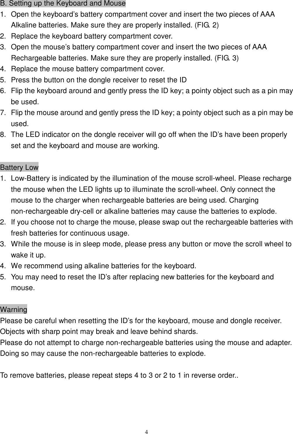  4B. Setting up the Keyboard and Mouse 1.  Open the keyboard’s battery compartment cover and insert the two pieces of AAA Alkaline batteries. Make sure they are properly installed. (FIG. 2) 2.  Replace the keyboard battery compartment cover. 3.  Open the mouse’s battery compartment cover and insert the two pieces of AAA Rechargeable batteries. Make sure they are properly installed. (FIG. 3) 4.  Replace the mouse battery compartment cover. 5.  Press the button on the dongle receiver to reset the ID 6.  Flip the keyboard around and gently press the ID key; a pointy object such as a pin may be used. 7.  Flip the mouse around and gently press the ID key; a pointy object such as a pin may be used. 8.  The LED indicator on the dongle receiver will go off when the ID’s have been properly set and the keyboard and mouse are working.  Battery Low 1.  Low-Battery is indicated by the illumination of the mouse scroll-wheel. Please recharge the mouse when the LED lights up to illuminate the scroll-wheel. Only connect the mouse to the charger when rechargeable batteries are being used. Charging non-rechargeable dry-cell or alkaline batteries may cause the batteries to explode. 2.  If you choose not to charge the mouse, please swap out the rechargeable batteries with fresh batteries for continuous usage. 3.  While the mouse is in sleep mode, please press any button or move the scroll wheel to wake it up. 4.   We recommend using alkaline batteries for the keyboard. 5.  You may need to reset the ID’s after replacing new batteries for the keyboard and mouse.  Warning Please be careful when resetting the ID’s for the keyboard, mouse and dongle receiver. Objects with sharp point may break and leave behind shards. Please do not attempt to charge non-rechargeable batteries using the mouse and adapter. Doing so may cause the non-rechargeable batteries to explode.  To remove batteries, please repeat steps 4 to 3 or 2 to 1 in reverse order.. 