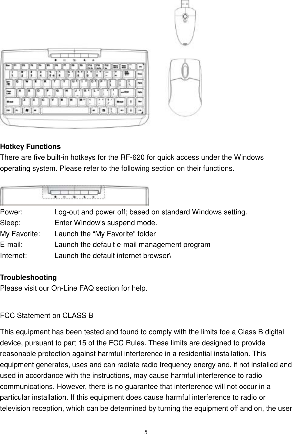  5  Hotkey Functions There are five built-in hotkeys for the RF-620 for quick access under the Windows operating system. Please refer to the following section on their functions.   Power:  Log-out and power off; based on standard Windows setting. Sleep:  Enter Window’s suspend mode. My Favorite:    Launch the “My Favorite” folder E-mail:  Launch the default e-mail management program Internet:  Launch the default internet browser\  Troubleshooting Please visit our On-Line FAQ section for help.  FCC Statement on CLASS B This equipment has been tested and found to comply with the limits foe a Class B digital device, pursuant to part 15 of the FCC Rules. These limits are designed to provide reasonable protection against harmful interference in a residential installation. This equipment generates, uses and can radiate radio frequency energy and, if not installed and used in accordance with the instructions, may cause harmful interference to radio communications. However, there is no guarantee that interference will not occur in a particular installation. If this equipment does cause harmful interference to radio or television reception, which can be determined by turning the equipment off and on, the user 