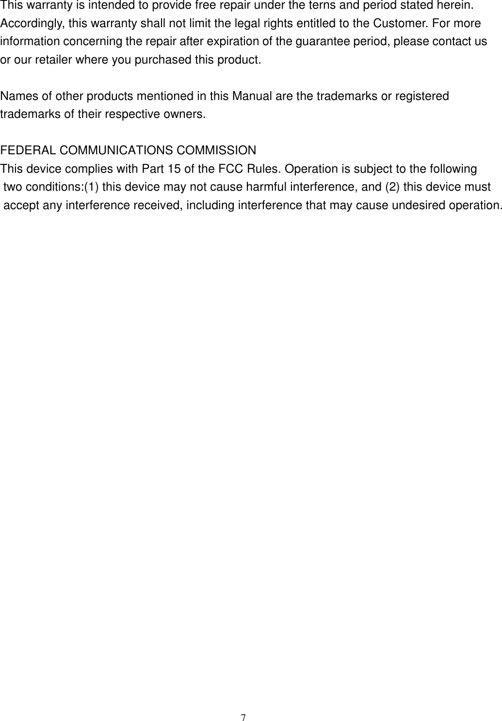  7This warranty is intended to provide free repair under the terns and period stated herein. Accordingly, this warranty shall not limit the legal rights entitled to the Customer. For more information concerning the repair after expiration of the guarantee period, please contact us or our retailer where you purchased this product.  Names of other products mentioned in this Manual are the trademarks or registered trademarks of their respective owners. FEDERAL COMMUNICATIONS COMMISSIONThis device complies with Part 15 of the FCC Rules. Operation is subject to the following two conditions:(1) this device may not cause harmful interference, and (2) this device must accept any interference received, including interference that may cause undesired operation.    