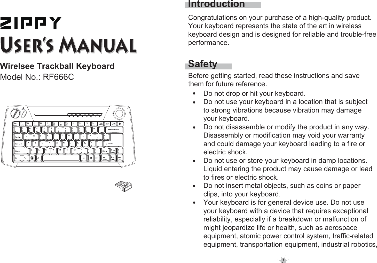 1Wirelsee Trackball KeyboardModel No.: RF666CSafetyIntroductionBefore getting started, read these instructions and save them for future reference.Do not drop or hit your keyboard. Do not use your keyboard in a location that is subject to strong vibrations because vibration may damage your keyboard. Do not disassemble or modify the product in any way. Disassembly or modification may void your warranty and could damage your keyboard leading to a fire or electric shock. Do not use or store your keyboard in damp locations.Liquid entering the product may cause damage or lead to fires or electric shock. Do not insert metal objects, such as coins or paper clips, into your keyboard. Your keyboard is for general device use. Do not use your keyboard with a device that requires exceptional reliability, especially if a breakdown or malfunction of might jeopardize life or health, such as aerospace equipment, atomic power control system, traffic-relatedequipment, transportation equipment, industrial robotics,Congratulations on your purchase of a high-quality product. Your keyboard represents the state of the art in wireless keyboard design and is designed for reliable and trouble-free performance. 