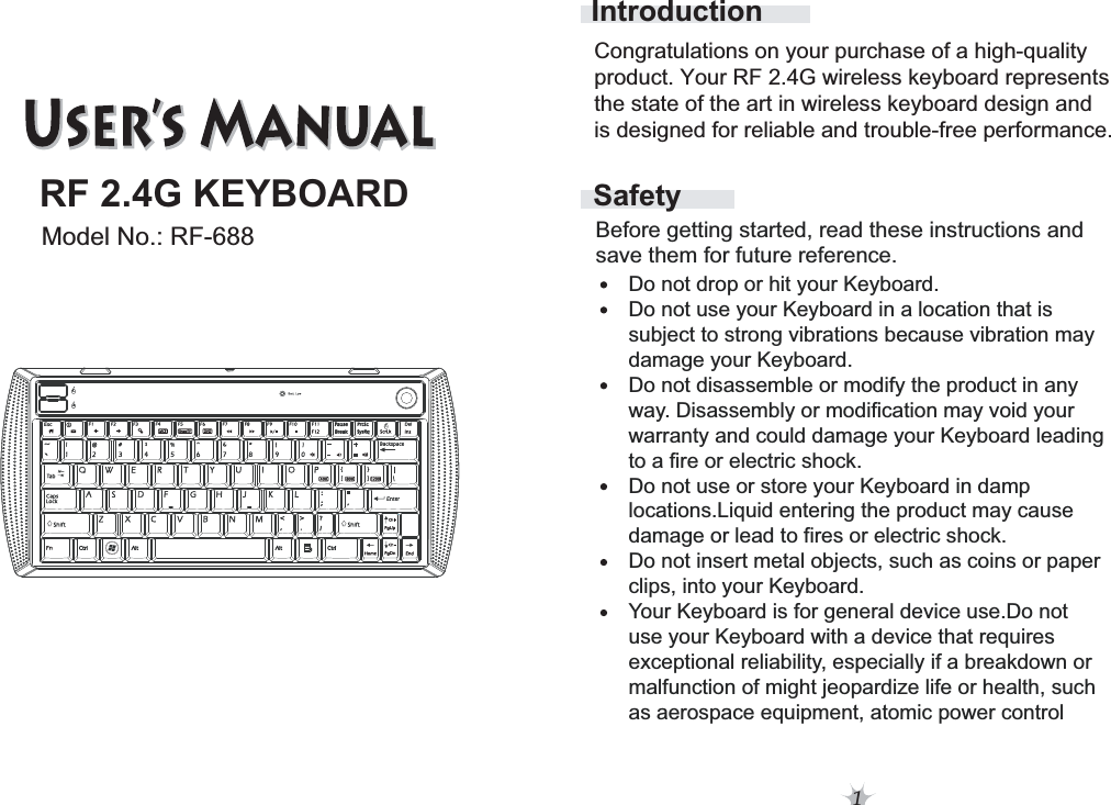 1SafetyIntroductionBefore getting started, read these instructions and save them for future reference.Do not drop or hit your Keyboard.Do not use your Keyboard in a location that is subject to strong vibrations because vibration maydamage your Keyboard.Do not disassemble or modify the product in anyway. Disassembly or modification may void your warranty and could damage your Keyboard leadingto a fire or electric shock. Do not use or store your Keyboard in damp locations.Liquid entering the product may cause damage or lead to fires or electric shock.Do not insert metal objects, such as coins or paperclips, into your Keyboard. Your Keyboard is for general device use.Do notuse your Keyboard with a device that requires exceptional reliability, especially if a breakdown or malfunction of might jeopardize life or health, such as aerospace equipment, atomic power controlCongratulations on your purchase of a high-quality product. Your RF 2.4G wireless keyboard represents the state of the art in wireless keyboard design andis designed for reliable and trouble-free performance. RF 2.4G KEYBOARDModel No.: RF-688