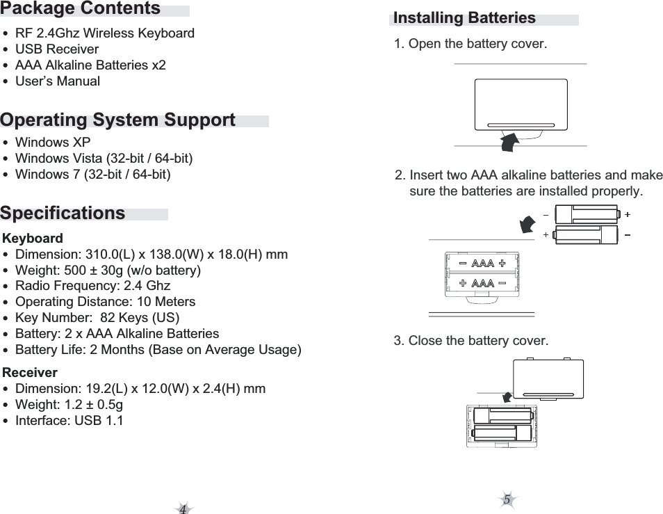 4Operating System SupportSpecificationsPackage ContentsRF 2.4Ghz Wireless KeyboardUSB ReceiverAAA Alkaline Batteries x2User’s ManualWindows XPWindows Vista (32-bit / 64-bit)Windows 7 (32-bit / 64-bit)Dimension: 310.0(L) x 138.0(W) x 18.0(H) mmWeight: 500 ± 30g (w/o battery)Radio Frequency: 2.4 GhzOperating Distance: 10 MetersKey Number:  82 Keys (US)Battery: 2 x AAA Alkaline BatteriesBattery Life: 2 Months (Base on Average Usage)KeyboardDimension: 19.2(L) x 12.0(W) x 2.4(H) mmWeight: 1.2 ± 0.5gInterface: USB 1.1ReceiverInstalling Batteries5         2. Insert two AAA alkaline batteries and make              sure the batteries are installed properly.                 1. Open the battery cover.        3. Close the battery cover.