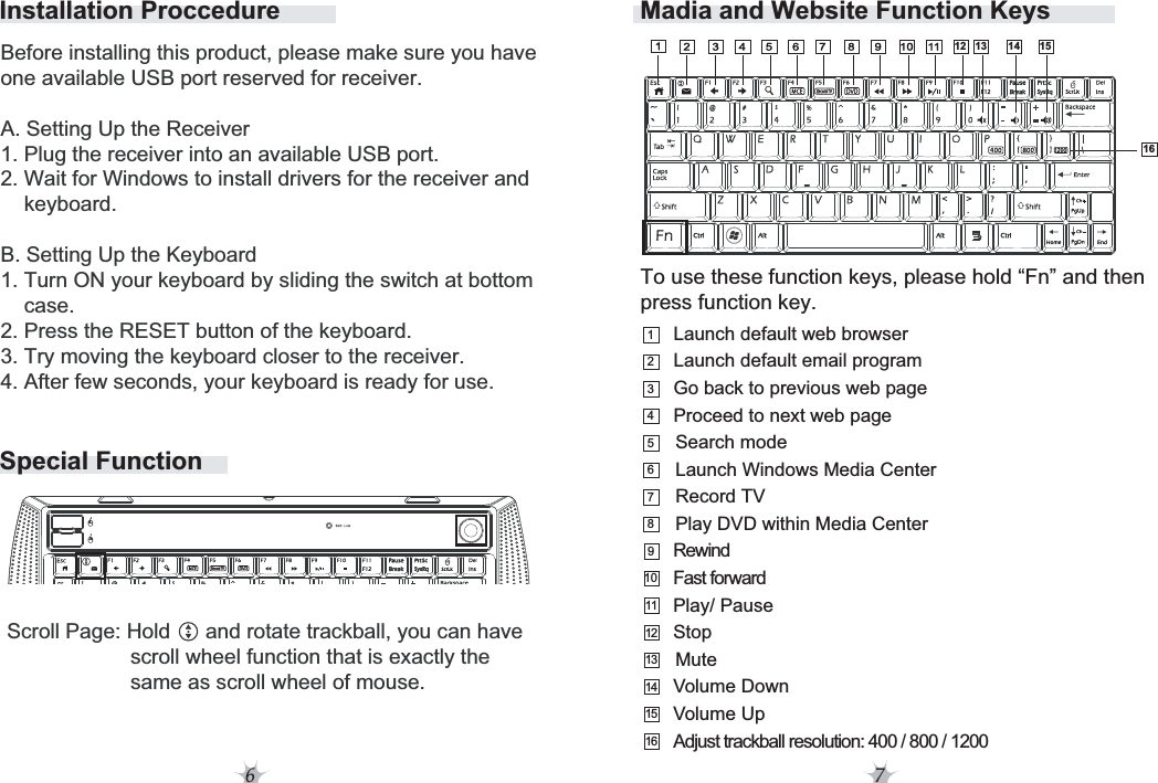 6 7Installation ProccedureSpecial FunctionTo use these function keys, please hold “Fn” and then press function key. Madia and Website Function Keys1234567910111213148RewindFast forwardPlay DVD within Media CenterVolume DownVolume UpAdjust trackball resolution: 400 / 800 / 1200MuteLaunch Windows Media CenterSearch modeRecord TVGo back to previous web pageProceed to next web pageLaunch default email programLaunch default web browserStopPlay/ PauseBefore installing this product, please make sure you have one available USB port reserved for receiver.A. Setting Up the Receiver1. Plug the receiver into an available USB port.2. Wait for Windows to install drivers for the receiver and     keyboard.B. Setting Up the Keyboard1. Turn ON your keyboard by sliding the switch at bottom    case.2. Press the RESET button of the keyboard.3. Try moving the keyboard closer to the receiver.4. After few seconds, your keyboard is ready for use. 1413 1512161516Scroll Page: Hold      and rotate trackball, you can have                      scroll wheel function that is exactly the                      same as scroll wheel of mouse.