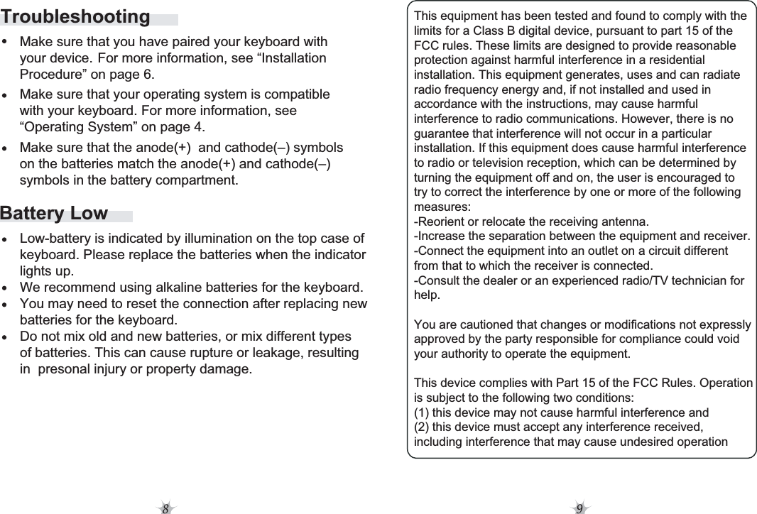 8 9Battery Low     Make sure that you have paired your keyboard with This equipment has been tested and found to comply with the limits for a Class B digital device, pursuant to part 15 of the FCC rules. These limits are designed to provide reasonable protection against harmful interference in a residential installation. This equipment generates, uses and can radiate radio frequency energy and, if not installed and used in accordance with the instructions, may cause harmful interference to radio communications. However, there is no guarantee that interference will not occur in a particular installation. If this equipment does cause harmful interference to radio or television reception, which can be determined by turning the equipment off and on, the user is encouraged to try to correct the interference by one or more of the following measures: -Reorient or relocate the receiving antenna. -Increase the separation between the equipment and receiver. -Connect the equipment into an outlet on a circuit different from that to which the receiver is connected. -Consult the dealer or an experienced radio/TV technician for help. You are cautioned that changes or modifications not expressly approved by the party responsible for compliance could void your authority to operate the equipment. This device complies with Part 15 of the FCC Rules. Operation is subject to the following two conditions: (1) this device may not cause harmful interference and (2) this device must accept any interference received, including interference that may cause undesired operation Low-battery is indicated by illumination on the top case of keyboard. Please replace the batteries when the indicator lights up.We recommend using alkaline batteries for the keyboard.You may need to reset the connection after replacing new batteries for the keyboard.Do not mix old and new batteries, or mix different types of batteries. This can cause rupture or leakage, resulting in  presonal injury or property damage.     your device. For more information, see “Installation     Procedure” on page 6.     Make sure that your operating system is compatible      with your keyboard. For more information, see      “Operating System” on page 4.     Make sure that the anode(+)  and cathode(–) symbols      on the batteries match the anode(+) and cathode(–)      symbols in the battery compartment.Troubleshooting