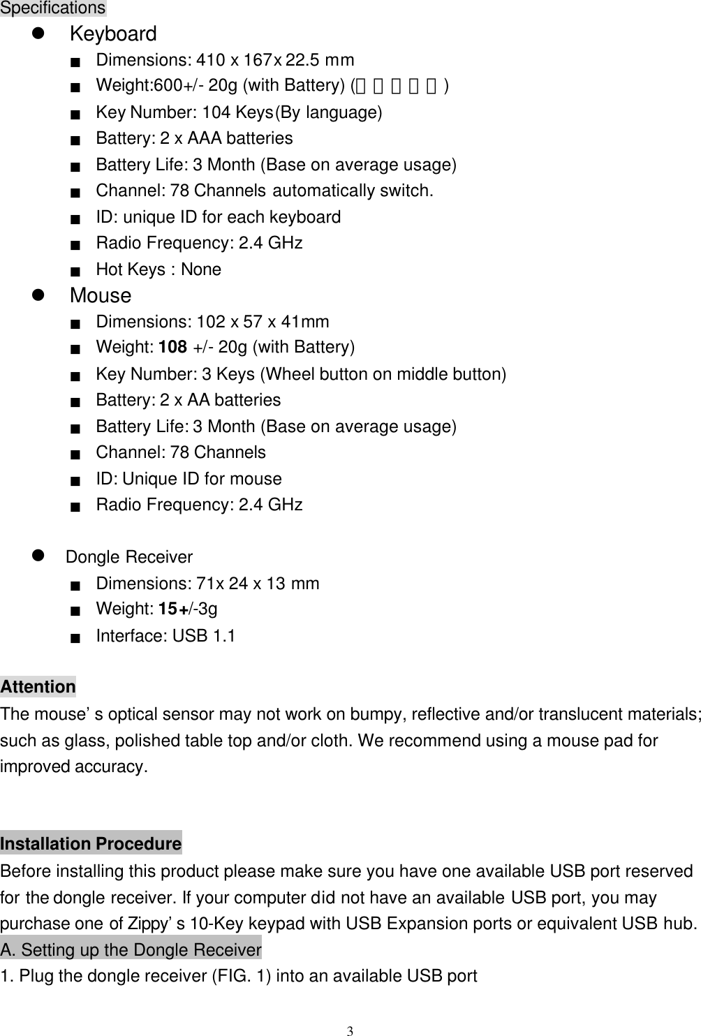  3Specifications l Keyboard ■ Dimensions: 410 x 167x 22.5 mm ■ Weight:600+/- 20g (with Battery) (重量請實測) ■ Key Number: 104 Keys(By language) ■ Battery: 2 x AAA batteries ■ Battery Life: 3 Month (Base on average usage) ■ Channel: 78 Channels automatically switch. ■ ID: unique ID for each keyboard   ■ Radio Frequency: 2.4 GHz ■ Hot Keys : None l Mouse ■ Dimensions: 102 x 57 x 41mm ■  Weight: 108 +/ - 20g (with Battery)■ Key Number: 3 Keys (Wheel button on middle button) ■ Battery: 2 x AA batteries ■ Battery Life: 3 Month (Base on average usage) ■ Channel: 78 Channels ■ ID: Unique ID for mouse ■ Radio Frequency: 2.4 GHz  l Dongle Receiver ■ Dimensions: 71x 24 x 13 mm ■  Weight: 15 +/-3g  ■ Interface: USB 1.1  Attention The mouse’s optical sensor may not work on bumpy, reflective and/or translucent materials; such as glass, polished table top and/or cloth. We recommend using a mouse pad for improved accuracy.   Installation Procedure Before installing this product please make sure you have one available USB port reserved for the dongle receiver. If your computer did not have an available USB port, you may purchase one of Zippy’s 10-Key keypad with USB Expansion ports or equivalent USB hub. A. Setting up the Dongle Receiver 1. Plug the dongle receiver (FIG. 1) into an available USB port 