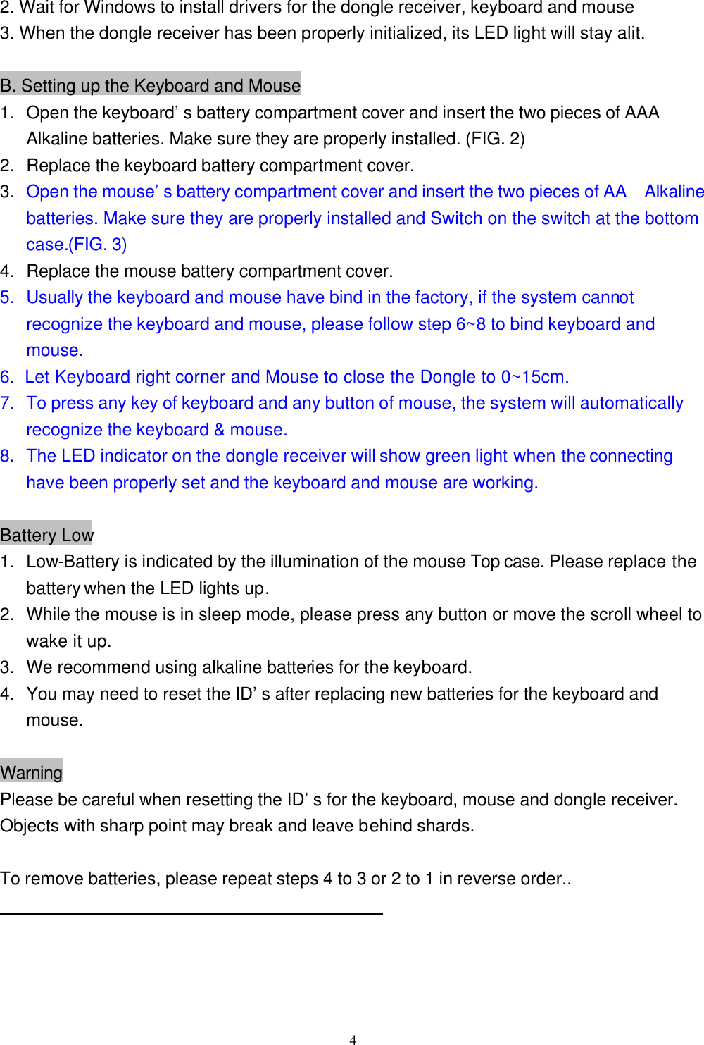  42. Wait for Windows to install drivers for the dongle receiver, keyboard and mouse 3. When the dongle receiver has been properly initialized, its LED light will stay alit.  B. Setting up the Keyboard and Mouse 1. Open the keyboard’s battery compartment cover and insert the two pieces of AAA Alkaline batteries. Make sure they are properly installed. (FIG. 2) 2. Replace the keyboard battery compartment cover. 3. Open the mouse’s battery compartment cover and insert the two pieces of AA   Alkaline batteries. Make sure they are properly installed and Switch on the switch at the bottom case.(FIG. 3) 4. Replace the mouse battery compartment cover. 5. Usually the keyboard and mouse have bind in the factory, if the system cannot recognize the keyboard and mouse, please follow step 6~8 to bind keyboard and mouse. 6.  Let Keyboard right corner and Mouse to close the Dongle to 0~15cm. 7. To press any key of keyboard and any button of mouse, the system will automatically recognize the keyboard &amp; mouse. 8. The LED indicator on the dongle receiver will show green light when the connecting have been properly set and the keyboard and mouse are working.  Battery Low 1. Low-Battery is indicated by the illumination of the mouse Top case. Please replace the battery when the LED lights up. 2. While the mouse is in sleep mode, please press any button or move the scroll wheel to wake it up. 3.   We recommend using alkaline batteries for the keyboard. 4. You may need to reset the ID’s after replacing new batteries for the keyboard and mouse.  Warning Please be careful when resetting the ID’s for the keyboard, mouse and dongle receiver. Objects with sharp point may break and leave behind shards.  To remove batteries, please repeat steps 4 to 3 or 2 to 1 in reverse order..   