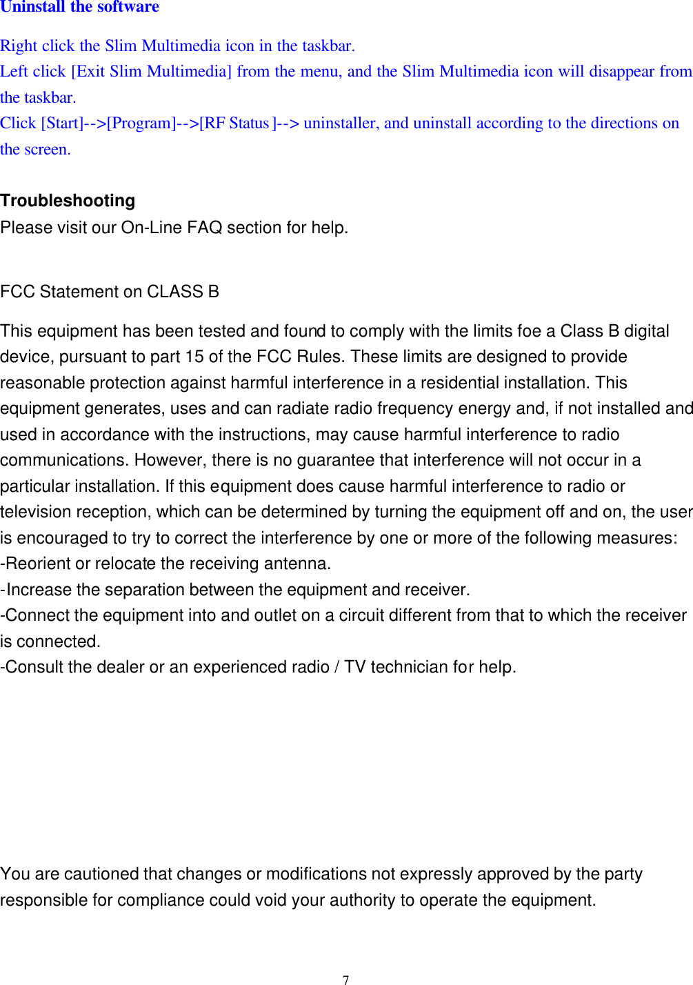  7 Uninstall the software Right click the Slim Multimedia icon in the taskbar. Left click [Exit Slim Multimedia] from the menu, and the Slim Multimedia icon will disappear from the taskbar. Click [Start]--&gt;[Program]--&gt;[RF Status]--&gt; uninstaller, and uninstall according to the directions on the screen.  Troubleshooting Please visit our On-Line FAQ section for help.  FCC Statement on CLASS B This equipment has been tested and found to comply with the limits foe a Class B digital device, pursuant to part 15 of the FCC Rules. These limits are designed to provide reasonable protection against harmful interference in a residential installation. This equipment generates, uses and can radiate radio frequency energy and, if not installed and used in accordance with the instructions, may cause harmful interference to radio communications. However, there is no guarantee that interference will not occur in a particular installation. If this equipment does cause harmful interference to radio or television reception, which can be determined by turning the equipment off and on, the user is encouraged to try to correct the interference by one or more of the following measures: -Reorient or relocate the receiving antenna. -Increase the separation between the equipment and receiver. -Connect the equipment into and outlet on a circuit different from that to which the receiver is connected. -Consult the dealer or an experienced radio / TV technician for help.    You are cautioned that changes or modifications not expressly approved by the party responsible for compliance could void your authority to operate the equipment.  