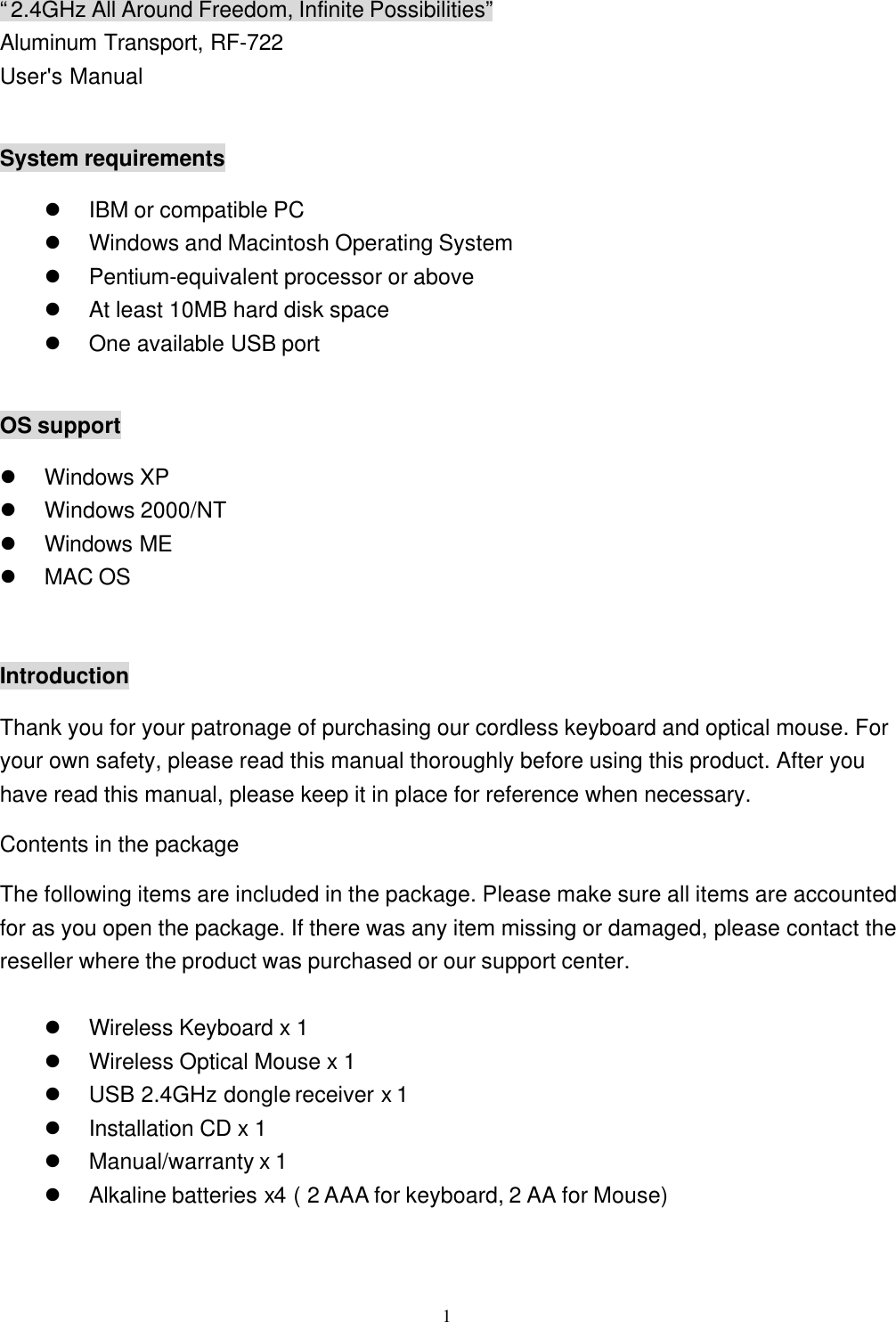  1“2.4GHz All Around Freedom, Infinite Possibilities” Aluminum Transport, RF-722 User&apos;s Manual  System requirements l IBM or compatible PC l Windows and Macintosh Operating System l Pentium-equivalent processor or above l At least 10MB hard disk space l One available USB port  OS support l Windows XP l Windows 2000/NT l Windows ME l MAC OS  Introduction Thank you for your patronage of purchasing our cordless keyboard and optical mouse. For your own safety, please read this manual thoroughly before using this product. After you have read this manual, please keep it in place for reference when necessary. Contents in the package The following items are included in the package. Please make sure all items are accounted for as you open the package. If there was any item missing or damaged, please contact the reseller where the product was purchased or our support center.  l Wireless Keyboard x 1 l Wireless Optical Mouse x 1 l USB 2.4GHz dongle receiver x 1 l Installation CD x 1 l Manual/warranty x 1   l Alkaline batteries x4 ( 2 AAA for keyboard, 2 AA for Mouse) 
