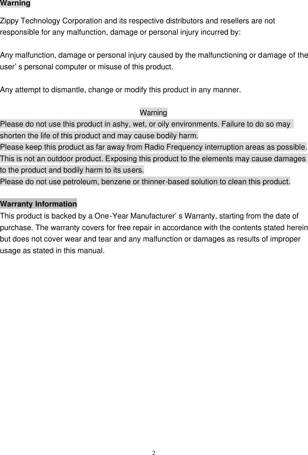  2Warning Zippy Technology Corporation and its respective distributors and resellers are not responsible for any malfunction, damage or personal injury incurred by:  Any malfunction, damage or personal injury caused by the malfunctioning or damage of the user’s personal computer or misuse of this product.  Any attempt to dismantle, change or modify this product in any manner.  Warning Please do not use this product in ashy, wet, or oily environments. Failure to do so may shorten the life of this product and may cause bodily harm. Please keep this product as far away from Radio Frequency interruption areas as possible. This is not an outdoor product. Exposing this product to the elements may cause damages to the product and bodily harm to its users. Please do not use petroleum, benzene or thinner-based solution to clean this product.  Warranty Information This product is backed by a One-Year Manufacturer’s Warranty, starting from the date of purchase. The warranty covers for free repair in accordance with the contents stated herein but does not cover wear and tear and any malfunction or damages as results of improper usage as stated in this manual. 