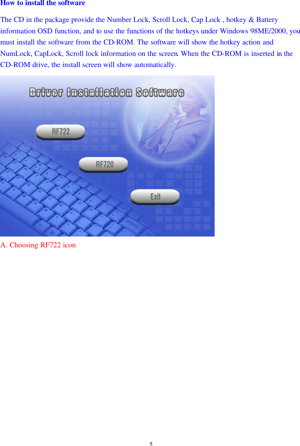  5How to install the software The CD in the package provide the Number Lock, Scroll Lock, Cap Lock , hotkey &amp; Battery information OSD function, and to use the functions of the hotkeys under Windows 98ME/2000, you must install the software from the CD-ROM. The software will show the hotkey action and NumLock, CapLock, Scroll lock information on the screen. When the CD-ROM is inserted in the CD-ROM drive, the install screen will show automatically.                A. Choosing RF722 icon                 