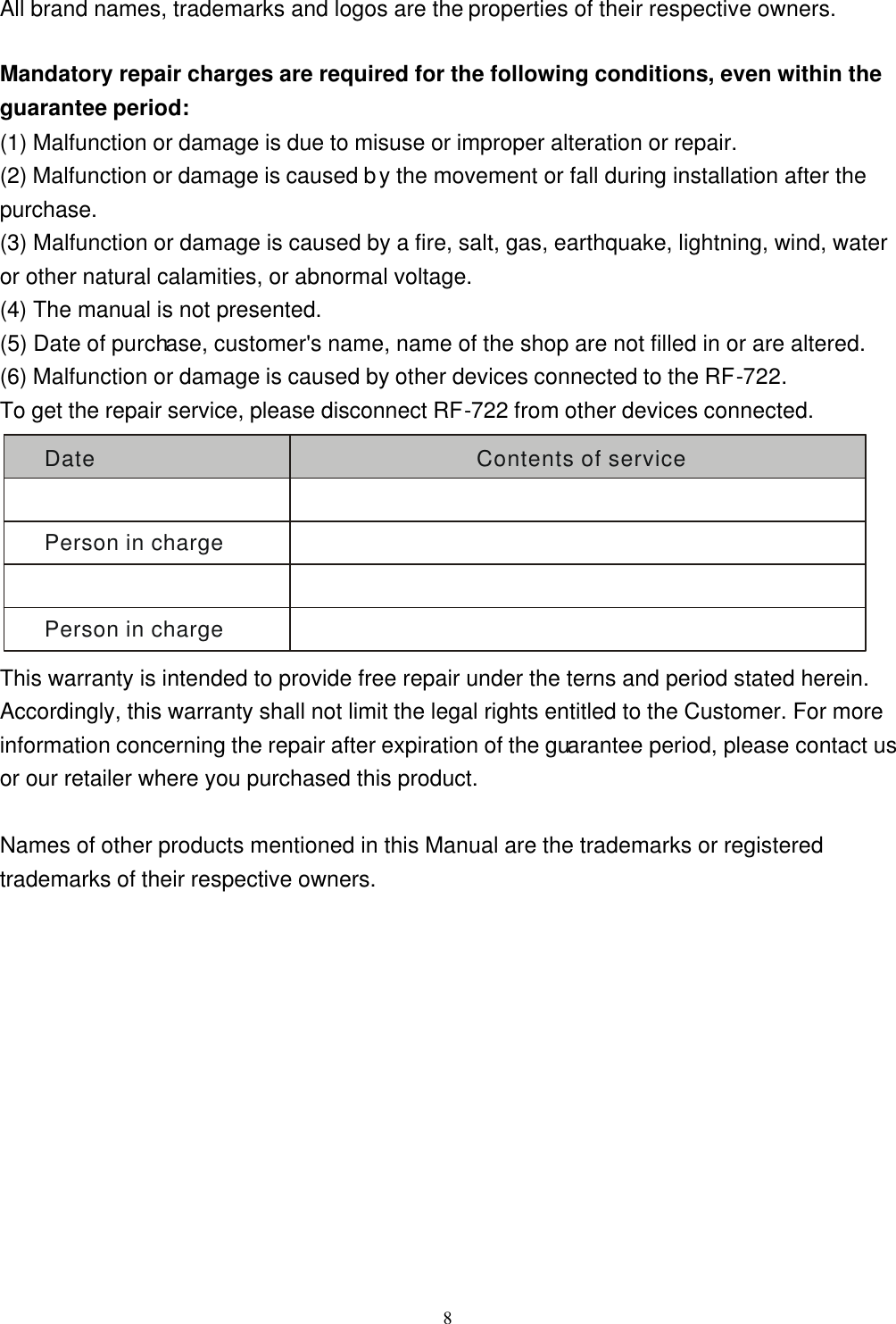  8All brand names, trademarks and logos are the properties of their respective owners.  Mandatory repair charges are required for the following conditions, even within the guarantee period: (1) Malfunction or damage is due to misuse or improper alteration or repair. (2) Malfunction or damage is caused by the movement or fall during installation after the purchase. (3) Malfunction or damage is caused by a fire, salt, gas, earthquake, lightning, wind, water or other natural calamities, or abnormal voltage. (4) The manual is not presented. (5) Date of purchase, customer&apos;s name, name of the shop are not filled in or are altered. (6) Malfunction or damage is caused by other devices connected to the RF-722. To get the repair service, please disconnect RF-722 from other devices connected. Date Contents of servicePerson in chargePerson in charge This warranty is intended to provide free repair under the terns and period stated herein. Accordingly, this warranty shall not limit the legal rights entitled to the Customer. For more information concerning the repair after expiration of the guarantee period, please contact us or our retailer where you purchased this product.  Names of other products mentioned in this Manual are the trademarks or registered trademarks of their respective owners.  