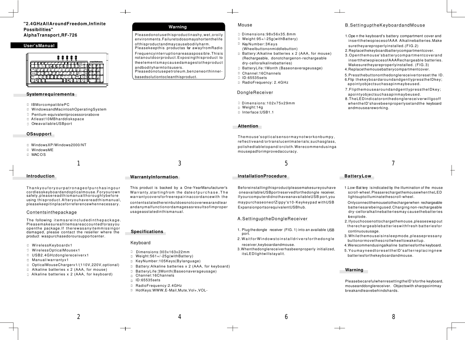 SystemrequirementsOSsupportIBMorcompatiblePCWindowsandMacintoshOperatingSystemPentium-equivalentprocessororaboveAtleast10MBharddiskspaceOneavailableUSBportWindowsXP/Windows2000/NTWindowsMEMACOSPleasedonotusethisproductinashy,wet,oroilyenvironments.Failuretodosomayshortenthelifeofthisproductandmaycausebodilyharm.PleasekeepthisproductasfarawayfromRadioFrequencyinterruptionareasaspossible.Thisisnotanoutdoorproduct.Exposingthisproducttotheelementsmaycausedamagestotheproductandbodilyharmtoitsusers.Pleasedonotusepetroleum,benzeneorthinner-basedsolutiontocleanthisproduct.B.SettinguptheKeyboardandMouse1.Openthe keyboard&apos;s battery compartment cover andinsertthetwopiecesofAAAAlkalinebatteries.Makesuretheyareproperlyinstalled.(FIG.2)2.Replacethekeyboardbatterycompartmentcover.3.Openthemouse&apos;sbatterycompartmentcoverandinsertthetwopiecesofAAARechargeable batteries.Makesuretheyareproperlyinstalled. (FIG.3)4.Replacethemousebatterycompartmentcover.5.Pressthebuttononthedonglereceivertoreset theID.6.FlipthekeyboardaroundandgentlypresstheIDkey;apointyobjectsuchasapinmaybeused.7.FlipthemousearoundandgentlypresstheIDkey;apointyobjectsuchasapinmaybeused.8.TheLEDindicatoronthedonglereceiverwillgooffwhentheID&apos;shavebeenproperlysetandthe keyboardandmouseareworking.A.SettinguptheDongleReceiver1.Plugthedongle receiver (FIG. 1) into an available USB2.WaitforWindowstoinstalldriversforthedonglereceiver,keyboardandmouse.3.Whenthedonglereceiverhasbeenproperly initialized,itsLEDlightwillstayalit.InstallationProcedureBeforeinstallingthisproductpleasemakesureyouhaveoneavailableUSBportreservedforthedongle receiver.IfyourcomputerdidnothaveanavailableUSB port,youmaypurchaseoneofZippy&apos;s10-Keykeypad withUSBExpansionportsorequivalentUSBhub.Dimensions:98x56x35.8mmWeight:95+/-25g(withBattery)KeyNumber:3Keys(Wheelbuttononmiddlebutton)Battery:Alkaline batteries x 2 (AAA, for mouse)(Rechargeable,donotchargenon-rechargeabledry-celloralkalinebatteries)BatteryLife:1MonthChannel:16ChannelsID:65535setsRadioFrequency:(Baseonaverageusage)2.4GHzDimensions:102x75x29mmWeight:14gInterface:USB1.1AttentionThemouse&apos;sopticalsensormaynotworkonbumpy,reflectiveand/ortranslucentmaterials;suchasglass,polishedtabletopand/orcloth.Werecommendusingamousepadforimprovedaccuracy.Dimensions:303x163x22mmWeight:561+/-25g(withBattery)KeyNumber:105Keys(ByIanguage)Battery:Alkaline batteries x 2 (AAA, for keyboard)BatteryLife:3Month(Baseonaverageusage)Channel:16ChannelsID:65535setsRadioFrequency:2.4GHzHotKeys:WWW,E-Mail,Mute,Vol+,VOL-WarrantyInformationThisproductisbackedbyaOne-YearManufacturer&apos;sWarranty,startingfromthedateofpurchase.Thewarrantycoversforfreerepairinaccordancewiththecontentsstatedhereinbutdoesnotcoverwearandtearandanymalfunctionordamagesasresultsofimproperusageasstatedinthismanual.WarningPleasebecarefulwhenresettingtheID&apos;sforthemouseanddonglereceiver.Objectswithbreakandleavebehindshards.keyboard,sharppointmayBatteryLow1.Low-Bat teryisindicated by the illumination ofthe mousescroll-wheel.PleaserechargethemousewhentheLEDlightsuptoilluminatethescroll-wheel.Onlyconnectthemousetothechargerwhen rechargeablebatteriesarebeingused.Chargingnon-rechargeabledry-celloralkalinebatteriesmaycausethebatteriestoexplode.2.Ifyouchoosenottochargethemouse,pleaseswapouttherechargeablebatterieswithfresh batteriesforcontinuoususage.3.Whilethemouseisinsleepmode,pleasepressanybuttonormovethescrollwheeltowakeitup.4.Werecommendusingalkalinebatteriesforthe keyboard.5.YoumayneedtoresettheID&apos;safterreplacingnewbatteriesforthekeyboardandmouse.User&apos;sManualWarning4578621 3IntroductionWirelessKeyboardx1WirelessOpticalMousex1USB2.4GHzdonglereceiverx1Manual/warrantyx1OpticalMouseChargerx1/(110V,220V,optional)Alkaline batteries x 2 (AAA, for mouse)Alkaline batteries x 2 (AAA, for keyboard)Thankyouforyourpatronageofpurchasingourcordlesskeyboardandopticalmouse.Foryourownsafety,pleasereadthismanualthoroughlybeforeusingthisproduct.Afteryouhavereadthismanual,pleasekeepitinplaceforreferencewhennecessary.Thefollowingitemsareincludedinthepackage.Pleasemakesureallitemsareaccountedforasyouopenthepackage.Iftherewasanyitemmissingordamaged,pleasecontacttheresellerwheretheproductwaspurchasedoroursupportcenter.ContentsinthepackageSpecificationsKeyboardMouseDongleReceiver&quot;2.4GHzAllAroundFreedom,InfinitePossibilities&quot;AlphaTransport,RF-726port.