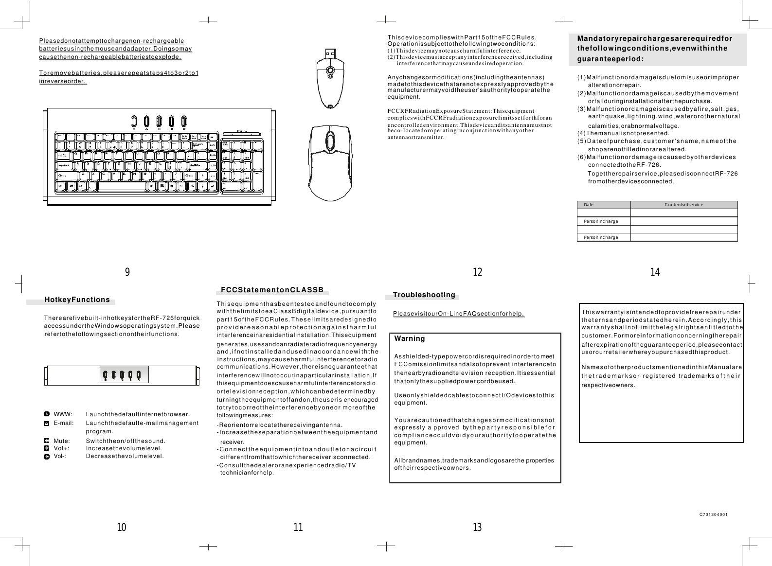 Mandatoryrepairchargesarerequiredforthefollowingconditions,evenwithintheguaranteeperiod:(1)Malfunctionordamageisduetomisuseorimproperalterationorrepair.(2)Malfunctionordamageiscausedbythemovementorfallduringinstallationafterthepurchase.(3)Malfunctionordamageiscausedbyafire,salt,gas,earthquake,lightning,wind,waterorothernaturalcalamities,orabnormalvoltage.(4)Themanualisnotpresented.(5)Dateofpurchase,customer&apos;sname,nameoftheshoparenotfilledinorarealtered.(6)MalfunctionordamageiscausedbyotherdevicesconnectedtotheRF-726.Togettherepairservice,pleasedisconnectRF-726fromotherdevicesconnected.Date ContentsofservicePersoninchargePersoninchargeWarningAsshielded-typepowercordisrequiredinordertomeetFCComissionlimitsandalsotoprevent interferencetothenearbyradioandtelevision reception.Itisessentialthatonlythesuppliedpowercordbeused.UseonlyshieldedcablestoconnectI/Odevicestothisequipment.Youarecautionedthatchangesormodificationsnotexpresslyapprovedbythepartyresponsibleforcompliancecouldvoidyourauthoritytooperatetheequipment.Allbrandnames,trademarksandlogosarethe propertiesoftheirrespectiveowners.TroubleshootingPleasevisitourOn-LineFAQsectionforhelp.FCCStatementonCLASSBThisequipmenthasbeentestedandfoundtocomplywiththelimitsfoeaClassBdigitaldevice,pursuanttopart15oftheFCCRules.Theselimitsaredesignedtoprovidereasonableprotectionagainstharmfulinterferenceinaresidentialinstallation.Thisequipmentgenerates,usesandcanradiateradiofrequencyenergyand,ifnotinstalledandusedinaccordancewiththeinstructions,maycauseharmfulinterferencetoradiocommunications.However,thereisnoguaranteethatinterferencewillnotoccurinaparticularinstallation.Ifthisequipmentdoescauseharmfulinterferencetoradioortelevisionreception,whichcanbedeterminedbyturningtheequipmentoffandon,theuseris encouragedtotrytocorrecttheinterferencebyoneor moreofthefollowingmeasures:-Reorientorrelocatethereceivingantenna.-Increasetheseparationbetweentheequipmentandreceiver.-Connecttheequipmentintoandoutletonacircuitdifferentfromthattowhichthereceiverisconnected.-Consultthedealeroranexperiencedradio/TVtechnicianforhelp.Pleasedonotattempttochargenon-rechargeablebatteriesusingthemouseandadapter.Doingsomaycausethenon-rechargeablebatteriestoexplode.Toremovebatteries,pleaserepeatsteps4to3or2to1inreverseorder.C701304001WWW:E-mail:Mute:Vol+:Vol-:HotkeyFunctionsTherearefivebuilt-inhotkeysfortheRF-726forquickaccessundertheWindowsoperatingsystem.Pleaserefertothefollowingsectionontheirfunctions.Decreasethevolumelevel.Increasethevolumelevel.Switchtheon/offthesound.Launchthedefaulte-mailmanagementprogram.Launchthedefaultinternetbrowser.1112 1413109Thiswarrantyisintendedtoprovidefreerepairundertheternsandperiodstatedherein.Accordingly,thiswarrantyshallnotlimitthelegalrightsentitledtothecustomer.Formoreinformationconcerningtherepairafterexpirationoftheguaranteeperiod,pleasecontactusorourretailerwhereyoupurchasedthisproduct.NamesofotherproductsmentionedinthisManualarethetrademarksorregisteredtrademarksoftheirrespectiveowners.ThisdevicecomplieswithPart15oftheFCCRules.Operationissubjecttothefollowingtwoconditions:(1)Thisdevicemaynotcauseharmfulinterference.(2)Thisdevicemustacceptanyinterferencereceived,includinginterferencethatmaycauseundesiredoperation.FCCRFRadiationExposureStatement:ThisequipmentcomplieswithFCCRFradiationexposurelimitssetforthforanuncontrolledenvironment.Thisdeviceanditsantennamustnotbeco-locatedoroperatinginconjunctionwithanyotherantennaortransmitter.Anychangesormodifications(includingtheantennas)madetothisdevicethatarenotexpresslyapprovedbythemanufacturermayvoidtheuser&apos;sauthoritytooperatetheequipment.