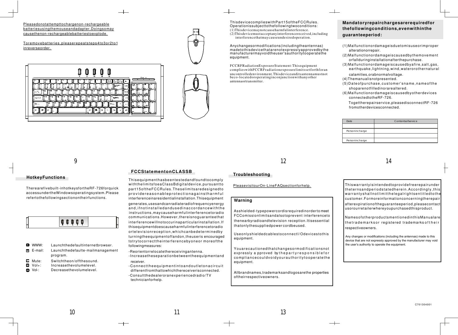 Mandatoryrepairchargesarerequiredforthefollowingconditions,evenwithintheguaranteeperiod:(1)Malfunctionordamageisduetomisuseorimproperalterationorrepair.(2)Malfunctionordamageiscausedbythemovementorfallduringinstallationafterthepurchase.(3)Malfunctionordamageiscausedbyafire,salt,gas,earthquake,lightning,wind,waterorothernaturalcalamities,orabnormalvoltage.(4)Themanualisnotpresented.(5)Dateofpurchase,customer&apos;sname,nameoftheshoparenotfilledinorarealtered.(6)MalfunctionordamageiscausedbyotherdevicesconnectedtotheRF-726.Togettherepairservice,pleasedisconnectRF-726fromotherdevicesconnected.Date ContentsofservicePersoninchargePersoninchargeWarningAsshielded-typepowercordisrequiredinordertomeetFCComissionlimitsandalsotoprevent interferencetothenearbyradioandtelevision reception.Itisessentialthatonlythesuppliedpowercordbeused.UseonlyshieldedcablestoconnectI/Odevicestothisequipment.Youarecautionedthatchangesormodificationsnotexpresslyapprovedbythepartyresponsibleforcompliancecouldvoidyourauthoritytooperatetheequipment.Allbrandnames,trademarksandlogosarethe propertiesoftheirrespectiveowners.TroubleshootingPleasevisitourOn-LineFAQsectionforhelp.FCCStatementonCLASSBThisequipmenthasbeentestedandfoundtocomplywiththelimitsfoeaClassBdigitaldevice,pursuanttopart15oftheFCCRules.Theselimitsaredesignedtoprovidereasonableprotectionagainstharmfulinterferenceinaresidentialinstallation.Thisequipmentgenerates,usesandcanradiateradiofrequencyenergyand,ifnotinstalledandusedinaccordancewiththeinstructions,maycauseharmfulinterferencetoradiocommunications.However,thereisnoguaranteethatinterferencewillnotoccurinaparticularinstallation.Ifthisequipmentdoescauseharmfulinterferencetoradioortelevisionreception,whichcanbedeterminedbyturningtheequipmentoffandon,theuseris encouragedtotrytocorrecttheinterferencebyoneor moreofthefollowingmeasures:-Reorientorrelocatethereceivingantenna.-Increasetheseparationbetweentheequipmentandreceiver.-Connecttheequipmentintoandoutletonacircuitdifferentfromthattowhichthereceiverisconnected.-Consultthedealeroranexperiencedradio/TVtechnicianforhelp.Pleasedonotattempttochargenon-rechargeablebatteriesusingthemouseandadapter.Doingsomaycausethenon-rechargeablebatteriestoexplode.Toremovebatteries,pleaserepeatsteps4to3or2to1inreverseorder.C701304001WWW:E-mail:Mute:Vol+:Vol-:HotkeyFunctionsTherearefivebuilt-inhotkeysfortheRF-726forquickaccessundertheWindowsoperatingsystem.Pleaserefertothefollowingsectionontheirfunctions.Decreasethevolumelevel.Increasethevolumelevel.Switchtheon/offthesound.Launchthedefaulte-mailmanagementprogram.Launchthedefaultinternetbrowser.1112 1413109Thiswarrantyisintendedtoprovidefreerepairundertheternsandperiodstatedherein.Accordingly,thiswarrantyshallnotlimitthelegalrightsentitledtothecustomer.Formoreinformationconcerningtherepairafterexpirationoftheguaranteeperiod,pleasecontactusorourretailerwhereyoupurchasedthisproduct.NamesofotherproductsmentionedinthisManualarethetrademarksorregisteredtrademarksoftheirrespectiveowners.ThisdevicecomplieswithPart15oftheFCCRules.Operationissubjecttothefollowingtwoconditions:(1)Thisdevicemaynotcauseharmfulinterference.(2)Thisdevicemustacceptanyinterferencereceived,includinginterferencethatmaycauseundesiredoperation.FCCRFRadiationExposureStatement:ThisequipmentcomplieswithFCCRFradiationexposurelimitssetforthforanuncontrolledenvironment.Thisdeviceanditsantennamustnotbeco-locatedoroperatinginconjunctionwithanyotherantennaortransmitter.Anychangesormodifications(includingtheantennas)madetothisdevicethatarenotexpresslyapprovedbythemanufacturermayvoidtheuser&apos;sauthoritytooperatetheequipment.Any changes or modifications (including the antennas) made to this device that are not expressly approved by the manufacturer may void the user’s authority to operate the equipment. 