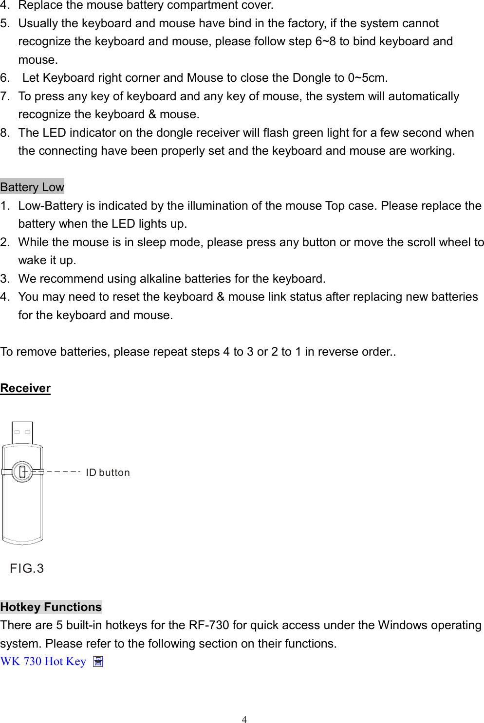  44.  Replace the mouse battery compartment cover. 5.  Usually the keyboard and mouse have bind in the factory, if the system cannot recognize the keyboard and mouse, please follow step 6~8 to bind keyboard and mouse. 6.    Let Keyboard right corner and Mouse to close the Dongle to 0~5cm. 7.  To press any key of keyboard and any key of mouse, the system will automatically recognize the keyboard &amp; mouse. 8.  The LED indicator on the dongle receiver will flash green light for a few second when the connecting have been properly set and the keyboard and mouse are working.  Battery Low 1.  Low-Battery is indicated by the illumination of the mouse Top case. Please replace the battery when the LED lights up. 2.  While the mouse is in sleep mode, please press any button or move the scroll wheel to wake it up. 3.   We recommend using alkaline batteries for the keyboard. 4.  You may need to reset the keyboard &amp; mouse link status after replacing new batteries for the keyboard and mouse.  To remove batteries, please repeat steps 4 to 3 or 2 to 1 in reverse order..  Receiver  ID buttonFIG.3  Hotkey Functions There are 5 built-in hotkeys for the RF-730 for quick access under the Windows operating system. Please refer to the following section on their functions. WK 730 Hot Key  圖  