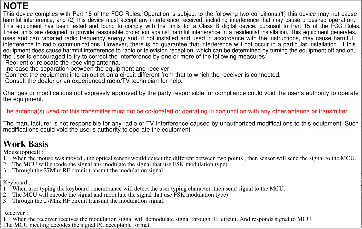 NOTE This device complies with Part 15 of the FCC Rules. Operation is subject to the following two conditions:(1) this device may not causeharmful interference, and (2) this device must accept any interference received, including interference that may cause undesired operation. This equipment has been tested and found to comply with the limits for a Class B digital device, pursuant to Part 15 of the FCC Rules.These limits are designed to provide reasonable protection against harmful interference in a residential installation. This equipment generates,uses and can radiated radio frequency energy and, if not installed and used in accordance with the instructions, may cause harmful interference to radio communications. However, there is no guarantee that interference will not occur in a particular installation  If thisequipment does cause harmful interference to radio or television reception, which can be determined by turning the equipment off and on, the user is encouraged to try to correct the interference by one or more of the following measures: -Reorient or relocate the receiving antenna. -Increase the separation between the equipment and receiver. -Connect the equipment into an outlet on a circuit different from that to which the receiver is connected. -Consult the dealer or an experienced radio/TV technician for help.  Changes or modifications not expressly approved by the party responsible for compliance could void the user‘s authority to operate the equipment.  The antenna(s) used for this transmitter must not be co-located or operating in conjunction with any other antenna or transmitter  The manufacturer is not responsible for any radio or TV Interference caused by unauthorized modifications to this equipment. Such modifications could void the user&apos;s authority to operate the equipment.  Work Basis Mouse(optical) : 1.  When the mouse was moved , the optical sensor would detect the different between two points , then sensor will send the signal to the MCU. 2.  The MCU will encode the signal ans modulate the signal that use FSK modulation type). 3.  Through the 27Mhz RF circuit transmit the modulation signal.  Keyboard : 1.  When user typing the keyboard , membrance will detect the user typing character ,then send signal to the MCU. 2.  The MCU will encode the signal and modulate the signal that use FSK modulation type) 3.  Through the 27Mhz RF circuit transmit the modulation signal.  Receiver : 1.  When the receiver receives the modulation signal will demodulate signal through RF circuit. And responds signal to MCU. The MCU meeting decodes the signal PC acceptable format. 