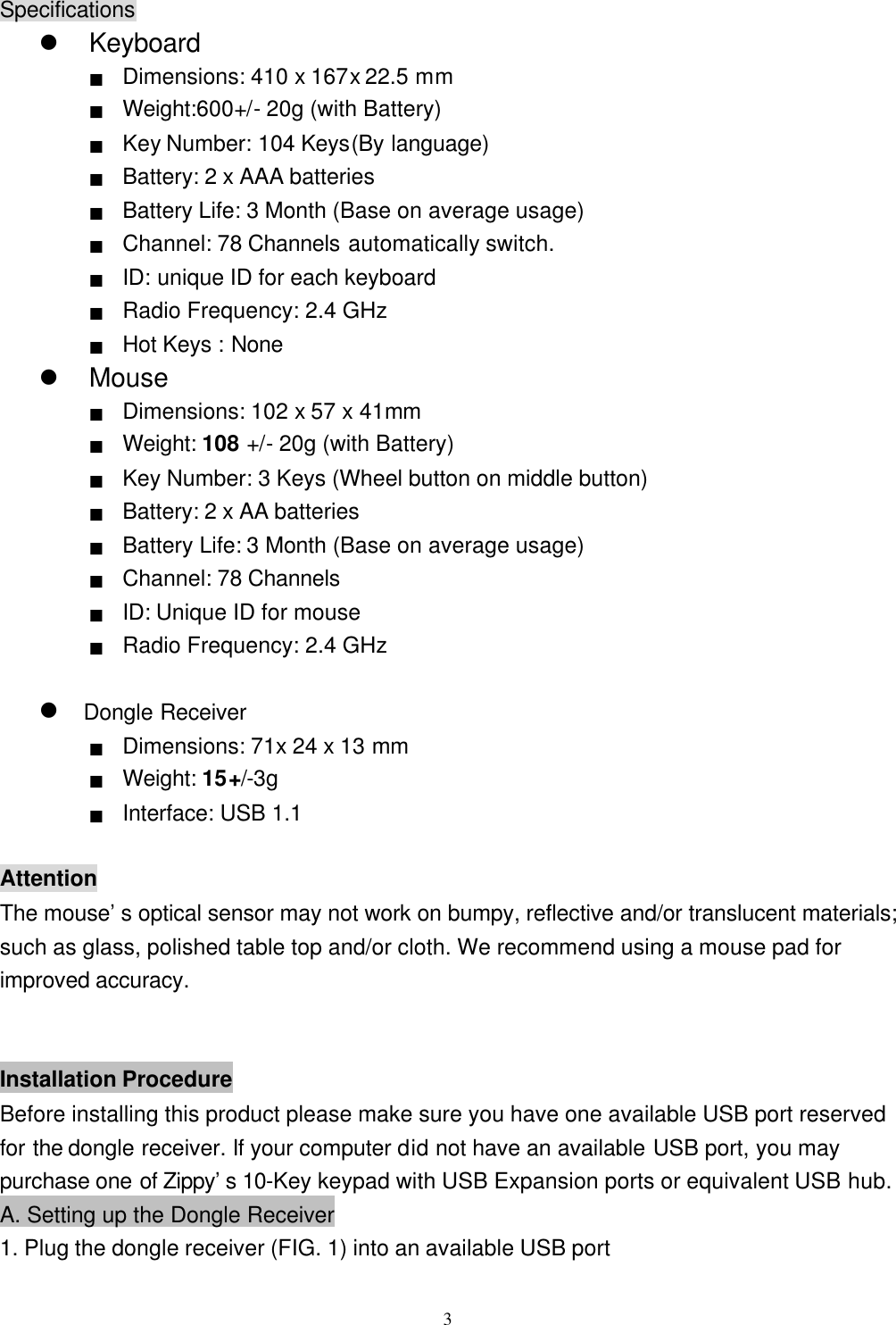  3Specifications l Keyboard ■ Dimensions: 410 x 167x 22.5 mm ■  Weight:600+/ - 20g (with Battery) ■ Key Number: 104 Keys(By language) ■ Battery: 2 x AAA batteries ■ Battery Life: 3 Month (Base on average usage) ■ Channel: 78 Channels automatically switch. ■ ID: unique ID for each keyboard   ■ Radio Frequency: 2.4 GHz ■ Hot Keys : None l Mouse ■ Dimensions: 102 x 57 x 41mm ■ Weight: 108 +/- 20g (with Battery)(重量請實測) ■ Key Number: 3 Keys (Wheel button on middle button) ■ Battery: 2 x AA batteries ■ Battery Life: 3 Month (Base on average usage) ■ Channel: 78 Channels ■ ID: Unique ID for mouse ■ Radio Frequency: 2.4 GHz  l Dongle Receiver ■ Dimensions: 71x 24 x 13 mm ■ Weight: 15+/-3g (重量請實測) ■ Interface: USB 1.1  Attention The mouse’s optical sensor may not work on bumpy, reflective and/or translucent materials; such as glass, polished table top and/or cloth. We recommend using a mouse pad for improved accuracy.   Installation Procedure Before installing this product please make sure you have one available USB port reserved for the dongle receiver. If your computer did not have an available USB port, you may purchase one of Zippy’s 10-Key keypad with USB Expansion ports or equivalent USB hub. A. Setting up the Dongle Receiver 1. Plug the dongle receiver (FIG. 1) into an available USB port 