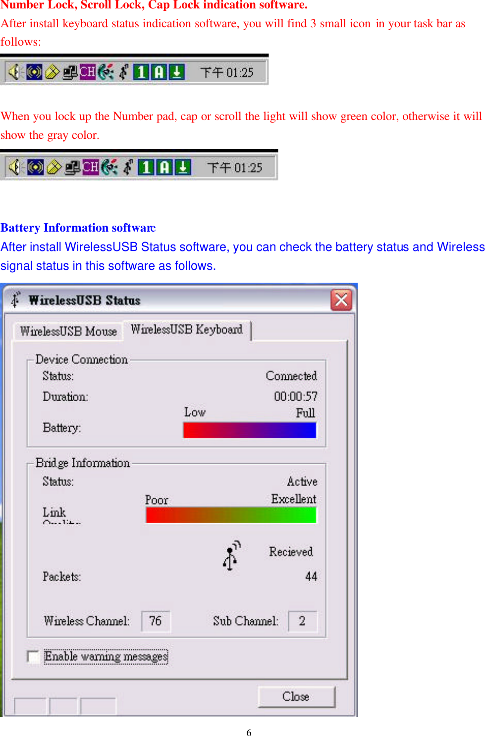  6Number Lock, Scroll Lock, Cap Lock indication software. After install keyboard status indication software, you will find 3 small icon in your task bar as follows:   When you lock up the Number pad, cap or scroll the light will show green color, otherwise it will show the gray color.     Battery Information software After install WirelessUSB Status software, you can check the battery status and Wireless signal status in this software as follows.                        