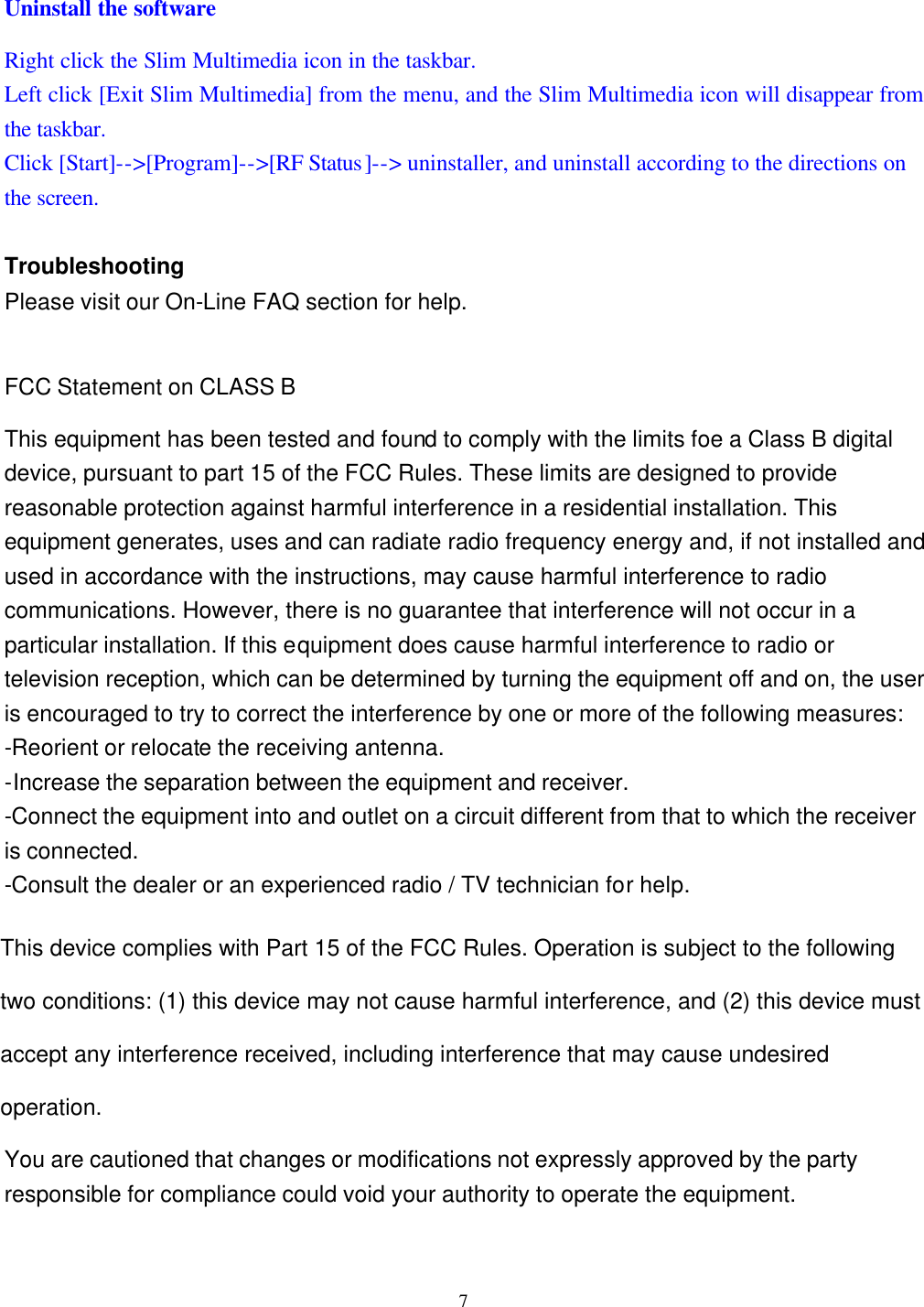  7 Uninstall the software Right click the Slim Multimedia icon in the taskbar. Left click [Exit Slim Multimedia] from the menu, and the Slim Multimedia icon will disappear from the taskbar. Click [Start]--&gt;[Program]--&gt;[RF Status]--&gt; uninstaller, and uninstall according to the directions on the screen.  Troubleshooting Please visit our On-Line FAQ section for help.  FCC Statement on CLASS B This equipment has been tested and found to comply with the limits foe a Class B digital device, pursuant to part 15 of the FCC Rules. These limits are designed to provide reasonable protection against harmful interference in a residential installation. This equipment generates, uses and can radiate radio frequency energy and, if not installed and used in accordance with the instructions, may cause harmful interference to radio communications. However, there is no guarantee that interference will not occur in a particular installation. If this equipment does cause harmful interference to radio or television reception, which can be determined by turning the equipment off and on, the user is encouraged to try to correct the interference by one or more of the following measures: -Reorient or relocate the receiving antenna. -Increase the separation between the equipment and receiver. -Connect the equipment into and outlet on a circuit different from that to which the receiver is connected. -Consult the dealer or an experienced radio / TV technician for help.  Warning: As shielded-type power cord is required in order to meet FCC omission limits and also to prevent interference to the nearby radio and television reception. It is essential that only the supplied power cord be used.  Use only shielded cables to connect I/O devices to this equipment.  You are cautioned that changes or modifications not expressly approved by the party responsible for compliance could void your authority to operate the equipment.  This device complies with Part 15 of the FCC Rules. Operation is subject to the following two conditions: (1) this device may not cause harmful interference, and (2) this device must accept any interference received, including interference that may cause undesired operation.