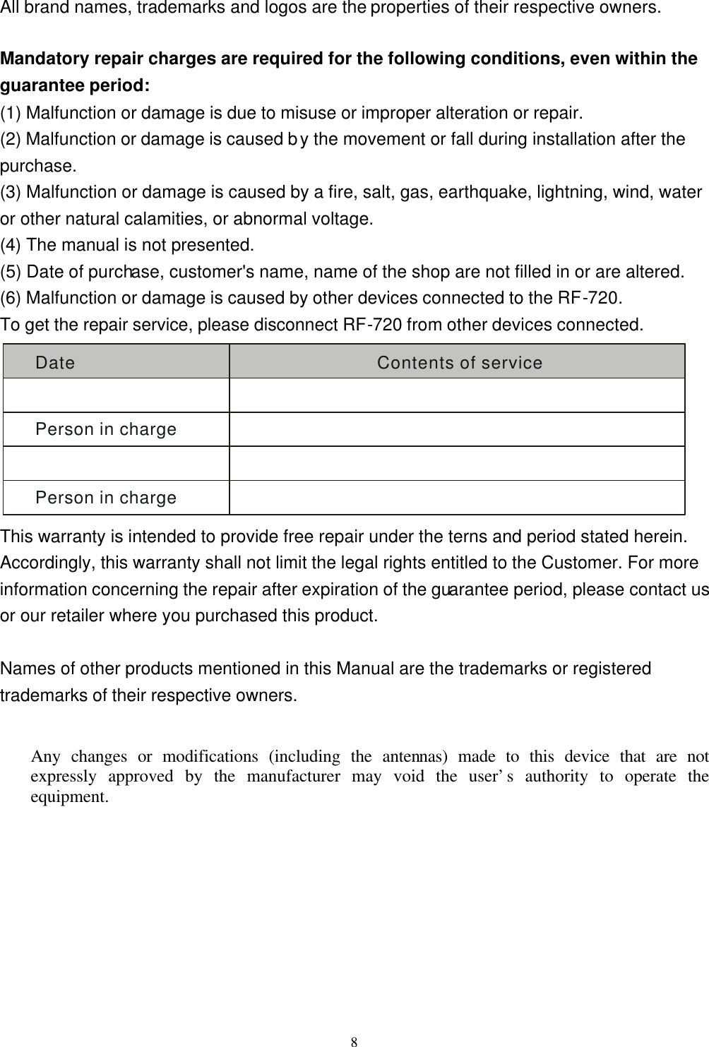  8All brand names, trademarks and logos are the properties of their respective owners.  Mandatory repair charges are required for the following conditions, even within the guarantee period: (1) Malfunction or damage is due to misuse or improper alteration or repair. (2) Malfunction or damage is caused by the movement or fall during installation after the purchase. (3) Malfunction or damage is caused by a fire, salt, gas, earthquake, lightning, wind, water or other natural calamities, or abnormal voltage. (4) The manual is not presented. (5) Date of purchase, customer&apos;s name, name of the shop are not filled in or are altered. (6) Malfunction or damage is caused by other devices connected to the RF-720. To get the repair service, please disconnect RF-720 from other devices connected. Date Contents of servicePerson in chargePerson in charge This warranty is intended to provide free repair under the terns and period stated herein. Accordingly, this warranty shall not limit the legal rights entitled to the Customer. For more information concerning the repair after expiration of the guarantee period, please contact us or our retailer where you purchased this product.  Names of other products mentioned in this Manual are the trademarks or registered trademarks of their respective owners.  Any changes or modifications (including the antennas) made to this device that are not expressly approved by the manufacturer may void the user’s authority to operate the equipment.  