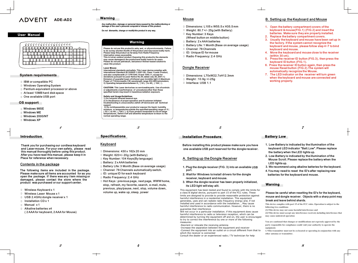 Windows 98SE   Windows ME   Windows 2000/NT   Windows XPPlease do not use this product in ashy, wet, or oily environments. Failure to do so may shorten the life of this product and may cause bodily harm.Please keep this product as far away from Radio Frequency interruption areas as possible.This is not an outdoor product. Exposing this product to the elementsmay cause damages to the product and bodily harm to its users.Please do not use petroleum, benzene or thinner-based solution to clean this product.Laser MouseInternational standards and safety. This Laser device complies with International Standard IEC 60825-1:2001-08, Class 1 Laser Product, and also complies with 21 CFR1040.10 and 1040.11, except for deviations pursuant to Laser Notice No.50, dated July 26, 2001:1) Emission of a parallel beam of infrared user-invisible light: 2) MaximumPower of 716 microwatts CW, wavelength range 832-865 nanometers; 3) Operating temperature between 0  ( 32  ) to 40  ( 104  ). CAUTION: This Laser device has no serviceable parts. Use of controls or adjustments or performance  of  procedures other than thosespecified herein may result in hazardous radiation exposure.Safety and Usage Guidelines1) Do not point infrared beam at eye. 2) In the absence of proper operation and if customer-initiated troubleshooting is unsuccessful, switch off device and call  technicalsupport. 3) Do not disassemble your product or expose it to liquid, humidity,moisture, or temperatures outside the specified operating range of  0( 32  ) to 40  ( 104  ). 4) If you product is exposed to out-of-rangetemperatures, Switch it off and allow the temperature to return to thenormal operating range.B. Setting up the Keyboard and MouseA. Setting up the Dongle Receiver1.Plug the dongle receiver (FIG. 3) into an available    USB2. Wait for Windows to install drivers for the dongle      receiver, keyboard and mouse.3. When the dongle receiver has been properly initialized,     its LED light will stay alit.Installation ProcedureBefore installing this product please make sure you have  one available USB port reserved for the dongle receiver.Dimensions: L105 x W55.5 x H35.5 mm          Weight: 80.7 +/- 25g (with Battery)Key Number: 3 Keys          (Wheel button on middle button)          Battery: 2 x AAA batteries          Battery Life: 1 Month (Base on average usage)          Channel: 78 Channels          ID: Unique ID for mouse          Radio Frequency: 2.4 GHzDimensions: L70xW22.7xH12.3mmWeight : 10.9g +/-25gInterface: USB 1.1Dimensions: 430 x 162x 20 mmWeight: 620+/- 20g (with Battery) Key Number: 104 Keys(By language)Battery: 2 x AAA batteriesBattery Life: 3 Month (Base on average usage)Channel: 78 Channels automatically switch.ID: unique ID for each keyboardRadio Frequency: 2.4 GHzHot Keys : previous page, next page, WWW home, stop, refresh, my favorite, search, e-mail, mute,previous, play/pause, next, stop, volume down,volume up, wake up, sleep, powerWarningPlease be careful when resetting the ID&apos;s for the keyboard,mouse and dongle receiver.  Objects with a sharp point maybreak and leave behind shards.Battery Low3. We recommend using alkaline batteries for the keyboard.4.You may need to reset  the ID&apos;s after replacing new batteries for the keyboard and mouse.User  ManualWarning45786213Introduction          Wireless Keyboard x 1          Wireless Laser  Mouse x 1          USB 2.4GHz dongle receiver x 1          Installation CD x 1          Manual  x 1           Alkaline batteries x4          ( 2 AAA for keyboard, 2 AAA for Mouse)Thank you for purchasing our cordless keyboard  and Laser mouse. For your own safety,  please  read this manual thoroughly before using this product.   After you have read this manual, please keep it inPlace for reference when necessary.The  following  items  are  included  in  the  package. Please make sure all items are accounted  for as youopen the  package. If  there was any i tem missing or damaged,  please  contact  the  store  where  the product  was purchased or our support center.Contents in the packageSpecificationsKeyboardMouseDongle Receiverport.Any malfunction, damage or personal injury caused by the malfunctioning or damage of the user&apos;s personal computer or misuse of this product.Do not  dismantle, change or modify this product in any way.WarningWAKE SLEEP POWERBatt.Low1. Low-Battery is indicated by the illumination of the     keyboard LED indicator &quot;Batt.Low&quot;. Please replace    the battery when the LED lights up.2. Low-Battery is indicated by the illumination of the     Mouse Scroll. Please replace the battery when the    LED lights up.ADE-AD2OS supportSystem requirements   IBM or compatible PC   Windows Operating System   Pentium-equivalent processor or above   At least 10MB hard disk space   One available USB port1. Open the battery compartment covers of the keyboard &amp; mouse(FIG.1) (FIG.2) and insert the batteries. Make sure they are properly installed.2. Replace the battery compartment covers.3. Usually the keyboard and mouse have been set up inthe factory. If the system cannot recognize the keyboard and mouse, please follow step 4~7 to bind keyboard and mouse.4.   Move the keyboard and mouse close to the receiver(within 30 cm).5.   Press the receiver ID button (FIG.3), then press the      keyboard ID button (FIG.1).6. Press the receiver ID button again, then press the mouse Reset button (FIG.2).The system will automatically recognize the Mouse.7. The LED indicator on the receiver will turn greenwhen the keyboard and mouse are connected andworking properly.This device complies with part 15 of the FCC rules. Operation is subject to the following two conditions(1)•This device may not cause harmful interference and (2)•This device must accept any interference received, including interference that may cause undesired operation You are cautioned that changes or modifications not expressly approved by the party responsible for compliance could void your authority to operate the equipment.1.•This transmitter must not be co-located or operating in conjunction with any other antenna or transmitter.This equipment has been tested and found to comply with the limits for a class B digital device, pursuant to part 15 of the FCC rules. These limits are designed to provide to provide reasonable protection against harmful interference in a residential installation. This equipment generates, uses and can radiate radio frequency energy and, if not installed and used in accordance with the installation. , May cause harmful interference to radio communication. However, there is no guarantee that interferenceWill not occur in a particular installation. if this equipment does cause harmful interference to radio or television reception, which can be determined by turning the equipment off and on, the user is encouraged to try to correct the interference by one or more of the following measures:-Reorient or relocate the receiving antenna-Increase the separation between the equipment and receiver-Connect the equipment into an outlet on a circuit different from that to which the receiver is connectedConsult the dealer or an experienced radio / TV technician for help