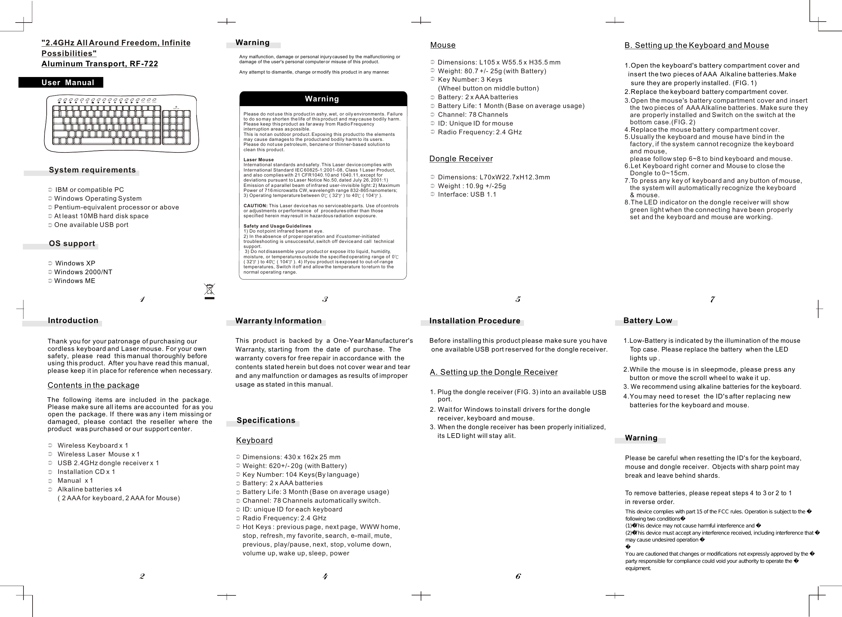 System requirements   IBM or compatible PC   Windows Operating System   Pentium-equivalent processor or above   At least 10MB hard disk space   One available USB portOS support   Windows XP   Windows 2000/NT   Windows ME    Please do not use this product in ashy, wet, or oily environments. Failure to do so may shorten the life of this product and may cause bodily harm.Please keep this product as far away from Radio Frequency interruption areas as possible.This is not an outdoor product. Exposing this product to the elements may cause damages to the product and bodily harm to its users.Please do not use petroleum, benzene or thinner-based solution to clean this product.Laser MouseInternational standards and safety. This Laser device complies with International Standard IEC 60825-1:2001-08, Class 1 Laser Product, and also complies with 21 CFR1040.10 and 1040.11, except for deviations pursuant to Laser Notice No.50, dated July 26, 2001:1) Emission of a parallel beam of infrared user-invisible light: 2) MaximumPower of 716 microwatts CW, wavelength range 832-865 nanometers; 3) Operating temperature between 0  ( 32  ) to 40  ( 104  ). CAUTION: This Laser device has no serviceable parts. Use of controls or adjustments or performance  of  procedures other than those specified herein may result in hazardous radiation exposure.   Safety and Usage Guidelines1) Do not point infrared beam at eye. 2) In the absence of proper operation and if customer-initiated troubleshooting is unsuccessful, switch off device and call  technical  support. 3) Do not disassemble your product or expose it to liquid, humidity, moisture, or temperatures outside the specified operating range of  0  ( 32  ) to 40  ( 104  ). 4) If you product is exposed to out-of-range temperatures, Switch it off and allow the temperature to return to the normal operating range.B. Setting up the Keyboard and Mouse1.Open  the  keyboard&apos;s  battery  compartment  cover  and insert the two pieces of AAA  Alkaline batteries.Make sure they are properly installed. (FIG. 1)2.Replace the keyboard battery compartment cover.3.Open the mouse&apos;s battery compartment cover and insert    the two pieces of  AAA Alkaline batteries. Make sure they    are properly installed and Switch on the switch at the    bottom case.(FIG. 2)4.Replace the mouse battery compartment cover.5.Usually the keyboard and mouse have bind in the    factory, if the system cannot recognize the keyboard    and mouse,    please follow step 6~8 to bind keyboard and mouse.6.Let Keyboard right corner and Mouse to close the    Dongle to 0~15cm.7.To press any key of keyboard and any button of mouse,    the system will automatically recognize the keyboard    &amp; mouse.8.The LED indicator on the dongle receiver will show    green light when the connecting have been properly    set and the keyboard and mouse are working.A. Setting up the Dongle Receiver1. Plug the  dongle  receiver  (FIG.  3)  into  an  available     USB 2. Wait for Windows to install drivers for the dongle      receiver, keyboard and mouse.3. When the dongle receiver has been properly initialized,      its LED light will stay alit.Installation ProcedureBefore installing this product please make sure you have  one available USB port reserved for the dongle receiver.        Dimensions: L105 x W55.5 x H35.5 mm          Weight: 80.7 +/- 25g (with Battery)          Key Number: 3 Keys           (Wheel button on middle button)          Battery: 2 x AAA batteries          Battery Life: 1 Month (Base on average usage)          Channel: 78 Channels          ID: Unique ID for mouse          Radio Frequency: 2.4 GHz             Dimensions: L70xW22.7xH12.3mm           Weight : 10.9g +/-25g              Interface: USB 1.1Dimensions: 430 x 162x 25 mmWeight: 620+/- 20g (with Battery) Key Number: 104 Keys(By language)Battery: 2 x AAA batteriesBattery Life: 3 Month (Base on average usage)Channel: 78 Channels automatically switch.ID: unique ID for each keyboard  Radio Frequency: 2.4 GHzHot Keys : previous page, next page, WWW home, stop, refresh, my favorite, search, e-mail, mute,previous, play/pause, next, stop, volume down, volume up, wake up, sleep, power             Warranty InformationThis  product  is  backed  by  a  One-Year Manufacturer&apos;s Warranty, starting  from  the  date  of  purchase.  The warranty covers for free repair in accordance with  the contents stated herein but does not cover wear and tear and any malfunction or damages as results of improper usage as stated in this manual.WarningPlease be careful when resetting the ID&apos;s for the keyboard,mouse and dongle receiver.  Objects with sharp point may break and leave behind shards.To remove batteries, please repeat steps 4 to 3 or 2 to 1in reverse order.Battery Low1.Low-Battery  is  indicated  by  the  illumination  of the mouse  Top case. Please replace the battery  when the LED  lights up .2.While the mouse is in sleep mode, please press any button or move the scroll wheel to wake it up.3. We recommend using alkaline batteries for the keyboard. 4.You may need to reset  the ID&apos;s after replacing new batteries for the keyboard and mouse.User  ManualWarning45786213Introduction          Wireless Keyboard x 1          Wireless Laser  Mouse x 1          USB 2.4GHz dongle receiver x 1          Installation CD x 1          Manual  x 1           Alkaline batteries x4           ( 2 AAA for keyboard, 2 AAA for Mouse)Thank you for your patronage of purchasing our cordless keyboard and Laser mouse. For your own safety,  please  read  this manual thoroughly before using this product.  After you have read this manual, please keep it in place for reference when necessary.The  following  items  are  included  in  the  package. Please make sure all items are accounted  for as you open the  package. If  there was any i tem missing or damaged,  please  contact  the  reseller  where  the product  was purchased or our support center.Contents in the package   SpecificationsKeyboardMouseDongle Receiver&quot;2.4GHz All Around Freedom, Infinite Possibilities&quot;Aluminum Transport, RF-722port.Any malfunction, damage or personal injury caused by the malfunctioning or damage of the user&apos;s personal computer or misuse of this product.Any attempt to dismantle, change or modify this product in any manner.WarningWAKE SLEEP POWERBatt.LowThis device complies with part 15 of the FCC rules. Operation is subject to the following two conditions(1)This device may not cause harmful interference and (2)This device must accept any interference received, including interference that may cause undesired operation You are cautioned that changes or modifications not expressly approved by the party responsible for compliance could void your authority to operate the equipment. 
