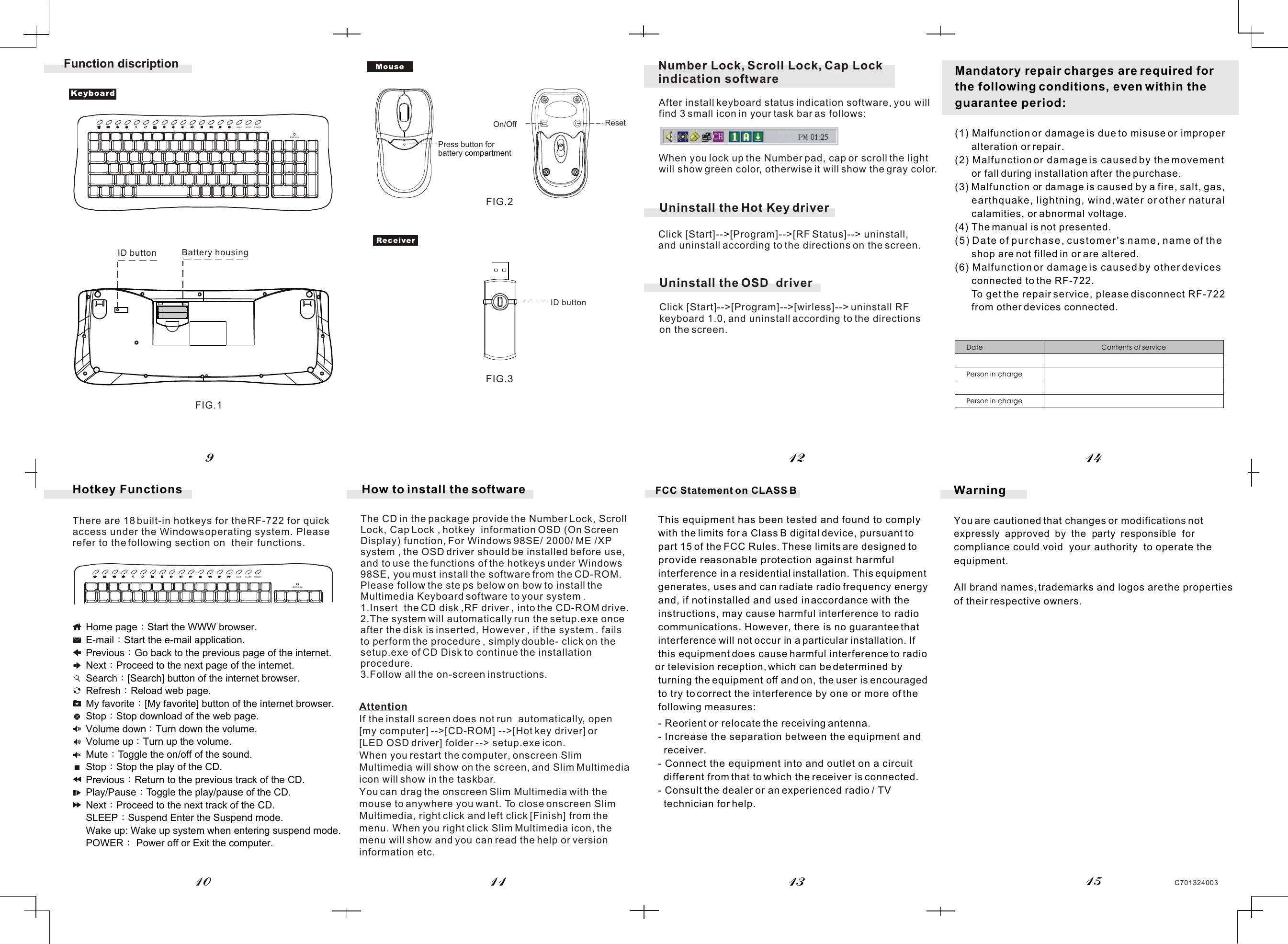 Mandatory repair charges are required for the following conditions, even within the guarantee period:(1) Malfunction or damage is due to misuse or improper       alteration or repair.(2) Malfunction or damage is caused by the movement       or fall during installation after the purchase.(3) Malfunction or damage is caused by a fire, salt, gas,       earthquake, lightning, wind, water or other natural       calamities, or abnormal voltage.(4) The manual is not presented.(5) Date of purchase, customer&apos;s name, name of the       shop are not filled in or are altered.(6) Malfunction or damage is caused by other devices       connected to the RF-722.      To get the repair service, please disconnect RF-722      from other devices connected.Date Contents of servicePerson in chargePerson in chargeWarningYou are cautioned that changes or modifications not expressly  approved  by  the  party  responsible  for compliance could void  your  authority  to operate the equipment.All brand names, trademarks and logos are the properties  of their respective owners.C701324003Hotkey FunctionsThere are 18 built-in hotkeys for the RF-722 for quick access under the Windows operating system. Pleaserefer to the following section on  their  functions.1112 1413109Function discriptionID buttonID button Battery housingFIG.1FIG.2FIG.3Home page Start the WWW browser.E-mail Start the e-mail application.Previous Go back to the previous page of the internet.Next Proceed to the next page of the internet.Search [Search] button of the internet browser.Refresh Reload web page.My favorite [My favorite] button of the internet browser.Stop Stop download of the web page.Volume down Turn down the volume.Volume up Turn up the volume.Mute Toggle the on/off of the sound.Stop Stop the play of the CD.Previous Return to the previous track of the CD.Play/Pause Toggle the play/pause of the CD.Next Proceed to the next track of the CD.SLEEP Suspend Enter the Suspend mode.Wake up: Wake up system when entering suspend mode.POWER  Power off or Exit the computer.The CD in the package provide the Number Lock, Scroll Lock, Cap Lock , hotkey  information OSD (On Screen Display) function, For Windows 98SE/ 2000/ ME /XP system , the OSD driver should be installed before use, and to use the functions of the hotkeys under Windows 98SE, you must install the software from the CD-ROM. Please follow the ste ps below on bow to install the Multimedia Keyboard software to your system .1.Insert  the CD disk ,RF driver , into the CD-ROM drive.2.The system will automatically run the setup.exe once after the disk is inserted, However , if the system . fails to perform the procedure , simply double- click on the setup.exe of CD Disk to continue the installation procedure.3.Follow all the on-screen instructions.How to install the softwareAttentionIf the install screen does not run  automatically, open [my computer] --&gt;[CD-ROM] --&gt;[Hot key driver] or [LED OSD driver] folder --&gt; setup.exe icon.When you restart the computer, onscreen Slim Multimedia will show on the screen, and Slim Multimedia icon will show in the taskbar.You can drag the onscreen Slim Multimedia with the mouse to anywhere you want. To close onscreen Slim Multimedia, right click and left click [Finish] from the menu. When you right click Slim Multimedia icon, the menu will show and you can read the help or version information etc.15FCC Statement on CLASS BThis equipment has been tested and found to comply with the limits for a Class B digital device, pursuant to part 15 of the FCC Rules. These limits are designed to provide reasonable protection against harmful interference in a residential installation. This equipment generates, uses and can radiate radio frequency energy and, if not installed and used in accordance with the instructions, may cause harmful interference to radio communications. However, there  is no guarantee that interference will not occur in a particular installation. If this equipment does cause harmful interference to radio or television reception, which can be determined by turning the equipment off and on, the user is encouraged  to try to correct the interference by one  or more of the  following measures:- Reorient or relocate the receiving antenna.- Increase the separation between the  equipment and   receiver.- Connect the equipment into and outlet on a circuit   different from that to which the receiver is connected.- Consult the dealer or an experienced radio / TV   technician for help.On/OffAfter install keyboard status indication software, you will find 3 small icon in your task bar as follows:When you lock up the Number pad, cap or scroll the light will show green color, otherwise it will show the gray color.Number Lock, Scroll Lock, Cap Lock indication software WAKE SLEEP POWERBatt.LowWAKE SLEEP POWERBatt.LowResetPress button forbattery compartmentUninstall the Hot Key driverClick [Start]--&gt;[Program]--&gt;[RF Status]--&gt; uninstall, and uninstall according to the directions on the screen.Click [Start]--&gt;[Program]--&gt;[wirless]--&gt; uninstall RF keyboard 1.0, and uninstall according to the directions on the screen.Uninstall the OSD  driver